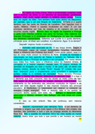 — Na região da Índia, China, Tibet e proximidades Leviathan conta 
com o domínio de Shiva. É um demônio de sensualidade, prostituição, 
adultério. Está muito ligado também à idolatria desse povos. Thamúz 
atua na região da Itália. Tem também forte ação dentro da Maçonaria, 
por exemplo, que é um dos Braços do Satanismo. O-Yama é o quarto 
demônio que faz parte da Guarda de Leviathan. Tem ligações com o 
Japão, Malásia, Vietnã e aquelas localidades ao redor. E um dos 
principais demônios por trás da idolatria e do cativeiro em que se 
encontra aquela região. Rimmon atua na região de Espanha e Portugal 
e, junto com Thamúz controla boa parte da Europa. Mas voltemos aos 
Grandes Príncipes e à simbologia do Pentagrama no que dia respeito 
aos elementos representados. Sabemos que Lucifér é o quinto elemento, 
a Energia pura. Já disse que Leviathan é o elemento Água. E os demais? 
Gwyneth inspirou fundo e continuou: 
— Asmodeo está associado ao Ar. O seu braço direito, Dagon, é 
um Principado capaz de causar tempestades, furacões, maremotos. 
Notam a influência dos Poderes dos Ares?! Como vocês sabem, esse é o 
tipo de coisa muito comum na América do Norte. O nome de Asmodeo é 
mencionado no livro apócrifo de Tobias e também no Talmude. Ele é 
conhecido como o Príncipe da luxúria e da corrupção. Por causa desses 
seus dotes fica muito clara a influência sobre os Estados Unidos. A 
corrupção e a luxúria imperam naquele país. O próprio símbolo de 
Asmodeo foi divulgado por todo o mundo. E ele partiu dali, de dentro dos 
Estados Unidos, através da moda "Punk". Aquele "A" cortado não quer 
dizer "anarquia" pura e simplesmente como acreditam e apregoam os 
punkes. Antes é o símbolo de Asmodeo! Nosso terceiro Príncipe, 
Bélzebu, o Senhor das Moscas, associa-se ao elemento Fogo. E o fogo é 
o elemento que tudo consome. Isso faz alusão ao modo como ele age. 
Está ligado às disseminações de pragas, doenças, enfermidades. Isso 
certamente os faz lembrados das péssimas condições de higiene e de 
saúde em toda aquela região! E das moscas! Inclusive seu principal 
escudeiro é Nosferatus, o responsável por destruir e consumir as 
energias, "sugar energias". Toda a atuação dele é no sentido de 
consumir, ânimo, saúde, bem estar, etc...! Bélfegor e Behemoth estão 
associados a Bélzebu também. Mas Belfegór não está ainda em nossa 
dimensão. 
E isso eu não entendi. Mas ela continuou sem maiores 
208 
comentários. 
— Astaroth, representado pelo elemento Terra, é um demônio de 
confusão e engano que está muito ligado à Era Mística, dos cristais, dos 
duendes, das pirâmides e tudo o que se propaga através do Movimento 
Nova Era. Mas a questão do elemento Terra faz mais alusão ao mundo 
material. Quero dizer que tudo o que prende o ser humano ao mundo 
 