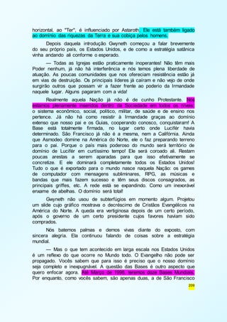 horizontal, ao "Ter", é influenciado por Astaroth. Ele está também ligado 
ao domínio das riquezas da Terra e sua cobiça pelos homens. 
Depois daquela introdução Gwyneth começou a falar brevemente 
do seu próprio país, os Estados Unidos, e de como a estratégia satânica 
vinha andando ali conforme o esperado. 
— Todas as Igrejas estão praticamente inoperantes! Não têm mais 
Poder nenhum, já não há interferência e nós temos plena liberdade de 
atuação. As poucas comunidades que nos ofereciam resistência estão já 
em vias de destruição. Os principais líderes já caíram e não vejo de onde 
surgirão outros que possam vir a fazer frente ao poderio da Irmandade 
naquele lugar. Alguns pagaram com a vida! 
Realmente aquela Nação já não é de cunho Protestante. Nós 
estamos plenamente inseridos dentro da Sociedade em todos os níveis: 
o sistema econômico, social, político, militar, de saúde e de ensino nos 
pertence. Já não há como resistir à Irmandade graças ao domínio 
extenso que nosso pai e os Guias, cooperando conosco, conquistaram! A 
Base está totalmente firmada, no lugar certo onde Lucifér havia 
determinado. São Francisco já não é a mesma, nem a Califórnia. Ainda 
que Asmodeo domine na América do Norte, ele o faz preparando terreno 
para o pai. Porque o país mais poderoso do mundo será território de 
domínio de Lucifér em curtíssimo tempo! Ele será coroado ali. Restam 
poucas arestas a serem aparadas para que isso efetivamente se 
concretize. E ele dominará completamente todos os Estados Unidos! 
Tudo o que é exportado para o mundo nasce naquela Nação: os games 
de computador com mensagens subliminares, RPG, as músicas e 
bandas que mais fazem sucesso e têm seus discos consagrados, as 
principais griffes, etc. A rede está se expandindo. Como um inexorável 
enxame de abelhas. O domínio será total! 
Gwyneth não usou de subterfúgios em momento algum. Projetou 
um slide cujo gráfico mostrava o decréscimo de Cristãos Evangélicos na 
América do Norte. A queda era vertiginosa depois de um certo período, 
após o governo de um certo presidente cujos favores haviam sido 
comprados. 
Nós batemos palmas e demos vivas diante do exposto, com 
sincera alegria. Ela continuou falando de coisas sobre a estratégia 
mundial. 
— Mas o que tem acontecido em larga escala nos Estados Unidos 
é um reflexo do que ocorre no Mundo todo. O Evangelho não pode ser 
propagado. Vocês sabem que para isso é preciso que o nosso domínio 
seja completo e inexpugnável. A questão das Bases é outro aspecto que 
quero enfocar agora. Até Março de 1998, teremos doze Bases Mundiais. 
Por enquanto, como vocês sabem, são apenas duas, a de São Francisco 
209 
 