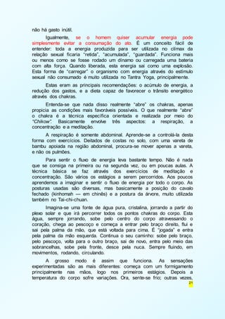 21 
não há gasto inútil. 
Igualmente, se o homem quiser acumular energia pode 
simplesmente evitar a consumação do ato. É um conceito fácil de 
entender: toda a energia produzida para ser utilizada no clímax da 
relação sexual ficaria “retida”, “acumulada”, “guardada”. Funciona mais 
ou menos como se fosse rodado um dínamo ou carregada uma bateria 
com alta força. Quando liberada, esta energia sai como uma explosão. 
Esta forma de “carregar” o organismo com energia através do estímulo 
sexual não consumado é muito utilizada no Tantra Yoga, principalmente. 
Estas eram as principais recomendações: o acúmulo de energia, a 
redução dos gastos, e a dieta capaz de favorecer o trânsito energético 
através dos chakras. 
Entenda-se que nada disso realmente “abre” os chakras, apenas 
propicia as condições mais favoráveis possíveis. O que realmente “abre” 
o chakra é a técnica específica orientada e realizada por meio do 
“Chikow”. Basicamente envolve três aspectos: a respiração, a 
concentração e a meditação. 
A respiração é somente abdominal. Aprende-se a controlá-la desta 
forma com exercícios. Deitados de costas no solo, com uma vareta de 
bambu apoiada na região abdominal, procura-se mover apenas a vareta, 
e não os pulmões. 
Para sentir o fluxo de energia leva bastante tempo. Não é nada 
que se consiga na primeira ou na segunda vez, ou em poucas aulas. A 
técnica básica se faz através dos exercícios de meditação e 
concentração. São vários os estágios a serem percorridos. Aos poucos 
aprendemos a imaginar e sentir o fluxo de energia por todo o corpo. As 
posturas usadas são diversas, mas basicamente a posição do cavalo 
fechado (kinhomah — em chinês) e a postura da árvore, muito utilizada 
também no Tai-chi-chuan. 
Imagina-se uma fonte de água pura, cristalina, jorrando a partir do 
plexo solar e que irá percorrer todos os pontos chakras do corpo. Esta 
água, sempre jorrando, sobe pelo centro do corpo atravessando o 
coração, chega ao pescoço e começa a entrar pelo braço direito, flui e 
sai pela palma da mão, que está voltada para cima. É “jogada” e entra 
pela palma da mão esquerda. Continua o seu caminho: sobe pelo braço, 
pelo pescoço, volta para o outro braço, sai de novo, entra pelo meio das 
sobrancelhas, sobe pela fronte, desce pela nuca. Sempre fluindo, em 
movimentos, rodando, circulando. 
A grosso modo é assim que funciona. As sensações 
experimentadas são as mais diferentes: começa com um formigamento 
principalmente nas mãos, logo nos primeiros estágios. Depois a 
temperatura do corpo sofre variações. Ora, sente-se frio; outras vezes, 
 