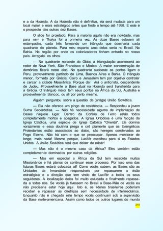 e a da Holanda. A da Holanda não é definitiva, ela será mudada para um 
local maior e mais estratégico antes que finde o tempo até 1998. E este é 
o prospecto das outras dez Bases. 
O slide foi projetado. Para a maioria aquilo não era novidade, mas 
para mim e Thalya foi a primeira vez. As doze Bases estavam ali 
estampadas, cada três formando um triângulo que dominaria cada 
quadrante do planeta. Para meu espanto uma delas seria no Brasil. Na 
Bahia. Na região por onde os colonizadores tinham entrado no nosso 
país. Arregalei os olhos. 
— No quadrante noroeste do Globo a triangulação acontecerá ao 
redor de Nova York, São Francisco e México. A maior concentração de 
demônios ficará neste eixo. No quadrante sudoeste os pontos ligam o 
Peru, provavelmente partindo de Lima, Buenos Aires e Bahia. O triângulo 
menor, formado por Grécia, Cairo e Jerusalém tem por objetivo controlar 
e cercar a cidade Messiânica. Porque daí virá o anticristo, descendente 
de Judeu. Provavelmente a Base atual na Holanda será transferida para 
a Grécia. O triângulo maior tem seus pontos na África do Sul, Austrália e 
provavelmente Bancoc, ou ali por perto mesmo. 
Alguém perguntou sobre a questão da (antiga) União Soviética. 
— Ela não oferece um pingo de resistência. — Respondeu a jovem 
Suma Sacerdotisa. — Não há necessidade alguma de implantação de 
Bases naquele lugar. Dentro da Cortina de Ferro estão todos 
completamente mortos e apagados. A Igreja Ortodoxa é uma facção da 
Igreja Católica, uma espécie de Igreja Católica "Oriental". Ela domina 
vorazmente e essa doutrina prega e crê piamente que os Evangélicos 
Protestantes estão associados ao diabo, são hereges condenados ao 
Fogo Eterno. Não há com o que se preocupar. Apenas monitorar de 
longe, mais nada! Mesmo porque, Lucifér escolheu para si os Estados 
Unidos. A União Soviética terá que deixar de existir! 
— Mas não é o mesmo caso da África? Eles também estão 
210 
completamente dominados por outras religiões. 
— Mas em especial a África do Sul tem recebido muitos 
Missionários e há planos de continuar esse processo. Por isso uma das 
futuras Bases estará colocada ali! Como vocês sabem, as Bases são as 
Unidades da Irmandade responsáveis por repassarem a visão 
estratégica e a direção que tem vindo de Lucifér a todos os seus 
seguidores. A localização delas foi muito estudada e finalmente repassa-da 
a todos nós. Se vocês já tivessem no Brasil a Base-Mãe de vocês eu 
não precisaria estar hoje aqui. Isto é, os líderes brasileiros poderiam 
receber e repassar as diretrizes sem necessidade de intermediários. 
Enquanto não é chegado este tempo vocês continuam sob a supervisão 
da Base norte-americana. Assim como todos os outros lugares do mundo 
 