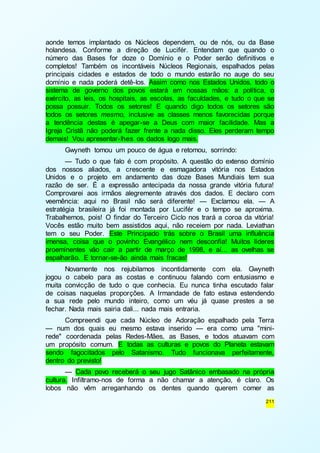aonde temos implantado os Núcleos dependem, ou de nós, ou da Base 
holandesa. Conforme a direção de Lucifér. Entendam que quando o 
número das Bases for doze o Domínio e o Poder serão definitivos e 
completos! Também os incontáveis Núcleos Regionais, espalhados pelas 
principais cidades e estados de todo o mundo estarão no auge do seu 
domínio e nada poderá detê-los. Assim como nos Estados Unidos, todo o 
sistema de governo dos povos estará em nossas mãos: a política, o 
exército, as leis, os hospitais, as escolas, as faculdades, e tudo o que se 
possa possuir. Todos os setores! E quando digo todos os setores são 
todos os setores mesmo, inclusive as classes menos favorecidas porque 
a tendência destas é apegar-se a Deus com maior facilidade. Mas a 
Igreja Cristã não poderá fazer frente a nada disso. Eles perderam tempo 
demais! Vou apresentar-lhes os dados logo mais. 
Gwyneth tomou um pouco de água e retomou, sorrindo: 
— Tudo o que falo é com propósito. A questão do extenso domínio 
dos nossos aliados, a crescente e esmagadora vitória nos Estados 
Unidos e o projeto em andamento das doze Bases Mundiais tem sua 
razão de ser. É a expressão antecipada da nossa grande vitória futura! 
Comprovarei aos irmãos alegremente através dos dados. E declaro com 
veemência: aqui no Brasil não será diferente! — Exclamou ela. — A 
estratégia brasileira já foi montada por Lucifér e o tempo se aproxima. 
Trabalhemos, pois! O findar do Terceiro Ciclo nos trará a coroa da vitória! 
Vocês estão muito bem assistidos aqui, não receiem por nada. Leviathan 
tem o seu Poder. Este Principado trás sobre o Brasil uma influência 
imensa, coisa que o povinho Evangélico nem desconfia! Muitos líderes 
proeminentes vão cair a partir de março de 1998, e aí... as ovelhas se 
espalharão. E tornar-se-ão ainda mais fracas! 
Novamente nos rejubilamos incontidamente com ela. Gwyneth 
jogou o cabelo para as costas e continuou falando com entusiasmo e 
muita convicção de tudo o que conhecia. Eu nunca tinha escutado falar 
de coisas naquelas proporções. A Irmandade de fato estava estendendo 
a sua rede pelo mundo inteiro, como um véu já quase prestes a se 
fechar. Nada mais sairia dali... nada mais entraria. 
Compreendi que cada Núcleo de Adoração espalhado pela Terra 
— num dos quais eu mesmo estava inserido — era como uma "mini-rede" 
coordenada pelas Redes-Mães, as Bases, e todos atuavam com 
um propósito comum. E todas as culturas e povos do Planeta estavam 
sendo fagocitados pelo Satanismo. Tudo funcionava perfeitamente, 
dentro do previsto! 
— Cada povo receberá o seu jugo Satânico embasado na própria 
cultura. Infiltramo-nos de forma a não chamar a atenção, é claro. Os 
lobos não vêm arreganhando os dentes quando querem comer as 
211 
 