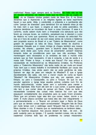 ovelhinhas! Nosso lugar sempre será na Sombra. Na Índia não se fala 
em deuses africanos, do mesmo modo que na África não se cogita em 
Buda. Já os Estados Unidos gostam muito de Nova Era. E no Brasil 
deixamos que a Aparecida e as religiões ligadas ao baixo espiri tismo 
façam a sua parte. Aliás, o candomblé, a umbanda e a quimbanda são 
como "parque de diversões" para demônios! Em se tratando disso já não 
há mais nem o que fazer, o engano já está no piloto automático. Os 
próprios demônios se incumbem de fazer a coisa funcionar. E esse é o 
caminho, vocês sabem muito bem: a Irmandade cria estruturas que não 
ferem as crenças locais, ao contrário, perpetuam-nas e desviam o curso 
da História no rumo que queremos. Rumo ao reinado do anticristo! Por 
isso já é hora de acabar de vez com esses ventos de rumores e falatórios 
sem propósito acerca do Brasil vir a ser "Celeiro de Missionários", como 
gostam de apregoar os tolos de Deus. Esses ventos de doutrina e 
promessas Daquele que é nosso inimigo já chegou também aos nossos 
ouvidos. No entanto... guardem bem: a doutrina deste Deus hipócrita 
jamais sairá deste país numa chuva de avivamento! Jamais!! Estamos 
tomando todas as providências para que isso não aconteça. Toda 
monitoragem será necessária e os enviados de todo o mundo virão 
sempre que se fizer necessário. A luta é conjunta, a luta de vocês é a 
nossa luta! "Poder à força... e morte aos fracos"! Por isso enfoco a 
necessidade de monitorarem-se os Missionários Cristãos. As Profecias 
sobre o "Celeirinho Missionário" não terão razão de ser muito em breve! 
Tudo bem que o nosso trabalho é incrivelmente facilitado por causa dos 
próprios Cristãos, mas ainda assim não se pode perdê-los de vista. 
Querem ver algo de peso em relação às Missões?! É que a Igreja 
decididamente não sabe, não tem a menor noção de como se fazem 
"Missões"! Há Missionários Cristãos que vão, por exemplo, para a 
Etiópia, ou para o Cazaquistão, ou para a Turquia. Só que no seu 
peculiar egoísmo a Igreja larga aqueles pobres coitados num fim de 
mundo desconhecido, muitas vezes sem o suficiente para manter a 
mínima dignidade. Eles ficam até sem ter o que comer, e quando alguém 
não tem o que comer deixa de pensar em Deus. Cedo ou tarde a 
necessidade constante das coisas mais básicas faz com que eles 
esqueçam completamente dos propósitos para os quais foram enviados. 
Óbvio que em primeiro lugar eles têm que comer, beber, dormir e se 
vestir. É muito utópico acreditar que todos eles vão viver integralmente — 
e permanentemente — o "Buscar em primeiro lugar o Reino de Deus 
para que as demais coisas sejam acrescentadas". Ninguém fala de Deus 
por muito tempo com o estômago vazio! Ninguém fala de Deus com os 
filhos doentes e nús. E mesmo que os mantenedores se lembrem deles... 
nós os fazemos esquecer. Aos poucos deixam de falar... de orar... de 
pedir sustento para as Igrejas...! E quando mandam coisas, nós as inter-ceptamos! 
Criamos todo tipo de problemas no campo missionário: 
212 
 