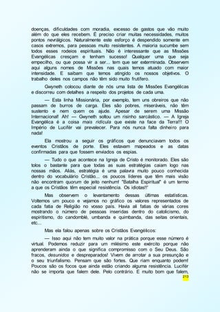 doenças, dificuldades com moradia, excesso de gastos que vão muito 
além do que eles recebem. É preciso criar muitas necessidades, muitos 
pontos nevrálgicos. Naturalmente este esforço é despendido somente em 
casos extremos, para pessoas muito resistentes. A maioria sucumbe sem 
todos esses rodeios espirituais. Não é interessante que as Missões 
Evangélicas cresçam e tenham sucesso! Qualquer uma que seja 
empecilho, ou que possa vir a ser... tem que ser exterminada. Observem 
aqui alguns nomes de Missões nas quais temos atuado com maior 
intensidade. E saibam que temos atingido os nossos objetivos. O 
trabalho deles nos campos não têm sido muito frutífero. 
Gwyneth colocou diante de nós uma lista de Missões Evangélicas 
213 
e discorreu com detalhes a respeito dos projetos de cada uma. 
— Esta linha Missionária, por exemplo, tem uns obreiros que não 
passam de burros de carga. Eles são pobres, miseráveis, não têm 
sustento e nem quem os ajude. Apesar de serem uma Missão 
Internacional! Ah! — Gwyneth soltou um risinho sarcástico. — A Igreja 
Evangélica é a coisa mais ridícula que existe na face da Terra!!! O 
Império de Lucifér vai prevalecer. Para nós nunca falta dinhei ro para 
nada! 
Ela mostrou a seguir os gráficos que denunciavam todos os 
eventos Cristãos de porte. Eles estavam mapeados e as datas 
confirmadas para que fossem enviados os espias. 
— Tudo o que acontece na Igreja de Cristo é monitorado. Eles são 
tolos o bastante para que todas as suas estratégias caiam logo nas 
nossas mãos. Aliás, estratégia é uma palavra muito pouco conhecida 
dentro do vocabulário Cristão... os poucos líderes que têm mais visão 
não encontram quorum de jeito nenhum! "Batalha Espiritual" é um termo 
a que os Cristãos têm especial resistência. Os idiotas!!' 
Mas observem o levantamento dessas últimas estatísticas. 
Voltemos um pouco e vejamos no gráfico os valores representados de 
cada fatia de Religião no vosso país. Havia ali fatias de várias cores 
mostrando o número de pessoas inseridas dentro do catolicismo, do 
espiritismo, do candomblé, umbanda e quimbanda, das seitas orientais, 
etc... 
Mas ela falou apenas sobre os Cristãos Evangélicos: 
— Isso aqui não tem muito valor na prática porque esse número é 
virtual. Podemos reduzir para um milésimo este exército porque não 
aprenderam ainda o que significa compromisso com o Seu Deus. São 
fracos, desunidos e despreparados! Vivem de arrotar a sua presunção e 
o seu triunfalismo. Pensam que são fortes. Que riam enquanto podem! 
Poucos são os focos que ainda estão criando alguma resistência. Lucifér 
não se importa que falem dele. Pelo contrário. E muito bom que falem, 
 