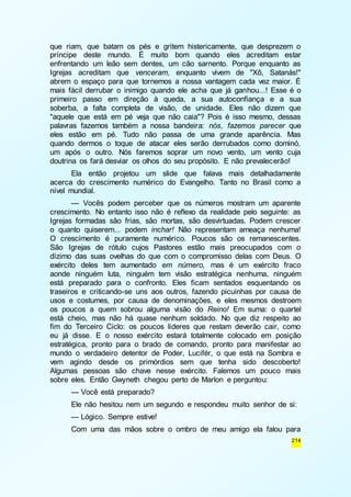 que riam, que batam os pés e gritem histericamente, que desprezem o 
príncipe deste mundo. É muito bom quando eles acreditam estar 
enfrentando um leão sem dentes, um cão sarnento. Porque enquanto as 
Igrejas acreditam que venceram, enquanto vivem de "Xô, Satanás!" 
abrem o espaço para que tornemos a nossa vantagem cada vez maior. É 
mais fácil derrubar o inimigo quando ele acha que já ganhou...! Esse é o 
primeiro passo em direção à queda, a sua autoconfiança e a sua 
soberba, a falta completa de visão, de unidade. Eles não dizem que 
"aquele que está em pé veja que não caia"? Pois é isso mesmo, dessas 
palavras fazemos também a nossa bandeira: nós, fazemos parecer que 
eles estão em pé. Tudo não passa de uma grande aparência. Mas 
quando dermos o toque de atacar eles serão derrubados como dominó, 
um após o outro. Nós faremos soprar um novo vento, um vento cuja 
doutrina os fará desviar os olhos do seu propósito. E não prevalecerão! 
Ela então projetou um slide que falava mais detalhadamente 
acerca do crescimento numérico do Evangelho. Tanto no Brasil como a 
nível mundial. 
— Vocês podem perceber que os números mostram um aparente 
crescimento. No entanto isso não é reflexo da realidade pelo seguinte: as 
Igrejas formadas são frias, são mortas, são desvirtuadas. Podem crescer 
o quanto quiserem... podem inchar! Não representam ameaça nenhuma! 
O crescimento é puramente numérico. Poucos são os remanescentes. 
São Igrejas de rótulo cujos Pastores estão mais preocupados com o 
dízimo das suas ovelhas do que com o compromisso delas com Deus. O 
exército deles tem aumentado em número, mas é um exército fraco 
aonde ninguém luta, ninguém tem visão estratégica nenhuma, ninguém 
está preparado para o confronto. Eles ficam sentados esquentando os 
traseiros e criticando-se uns aos outros, fazendo picuinhas por causa de 
usos e costumes, por causa de denominações, e eles mesmos destroem 
os poucos a quem sobrou alguma visão do Reino! Em suma: o quartel 
está cheio, mas não há quase nenhum soldado. No que diz respeito ao 
fim do Terceiro Ciclo: os poucos líderes que restam deverão cair, como 
eu já disse. E o nosso exército estará totalmente colocado em posição 
estratégica, pronto para o brado de comando, pronto para manifestar ao 
mundo o verdadeiro detentor de Poder, Lucifér, o que está na Sombra e 
vem agindo desde os primórdios sem que tenha sido descoberto! 
Algumas pessoas são chave nesse exército. Falemos um pouco mais 
sobre eles. Então Gwyneth chegou perto de Marlon e perguntou: 
— Você está preparado? 
Ele não hesitou nem um segundo e respondeu muito senhor de si: 
— Lógico. Sempre estive! 
Com uma das mãos sobre o ombro de meu amigo ela falou para 
214 
 