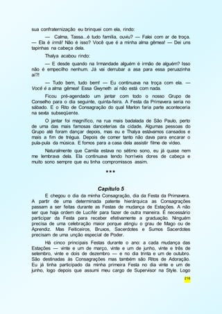 216 
sua confraternização eu brinquei com ela, rindo: 
— Calma, Tassa...é tudo família, ouviu? — Falei com ar de troça. 
— Ela é irmã! Não é isso? Você que é a minha alma gêmea! — Dei uns 
tapinhas na cabeça dela. 
Thalya acabou rindo: 
— E desde quando na Irmandade alguém é irmão de alguém? Isso 
não é empecilho nenhum. Já vai derrubar a asa para essa peruazinha 
aí?! 
— Tudo bem, tudo bem! — Eu continuava na troça com ela. — 
Você é a alma gêmea! Essa Gwyneth aí não está com nada. 
Ficou pré-agendado um jantar com todo o nosso Grupo de 
Conselho para o dia seguinte, quinta-feira. A Festa da Primavera seria no 
sábado. E o Rito de Consagração do qual Marlon faria parte aconteceria 
na sexta subseqüente. 
O jantar foi magnífico, na rua mais badalada de São Paulo, perto 
de uma das mais famosas danceterias da cidade. Algumas pessoas do 
Grupo até foram dançar depois, mas eu e Thalya estávamos cansados e 
mais a fim de trégua. Depois de comer tanto não dava para encarar o 
pula-pula da música. E fomos para a casa dela assistir filme de vídeo. 
Naturalmente que Camila estava no sétimo sono, eu já quase nem 
me lembrava dela. Ela continuava tendo horríveis dores de cabeça e 
muito sono sempre que eu tinha compromissos assim. 
*** 
Capítulo 5 
E chegou o dia da minha Consagração, dia da Festa da Primavera. 
A partir de uma determinada patente hierárquica as Consagrações 
passam a ser feitas durante as Festas de mudança de Estações. A não 
ser que haja ordem de Lucifér para fazer de outra maneira. É necessário 
participar da Festa para receber efetivamente a graduação. Ninguém 
precisa de uma celebração maior porque atingiu o grau de Mago ou de 
Aprendiz. Mas Feiticeiros, Bruxos, Sacerdotes e Sumos Sacerdotes 
precisam de uma unção especial de Poder. 
Há cinco principais Festas durante o ano: a cada mudança das 
Estações — vinte e um de março, vinte e um de junho, vinte e três de 
setembro, vinte e dois de dezembro — e no dia trinta e um de outubro. 
São destinadas às Consagrações mas também são Ritos de Adoração. 
Eu já tinha participado da minha primeira Festa no dia vinte e um de 
junho, logo depois que assumi meu cargo de Supervisor na Style. Logo 
 
