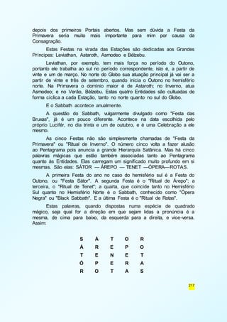 depois dos primeiros Portais abertos. Mas sem dúvida a Festa da 
Primavera seria muito mais importante para mim por causa da 
Consagração. 
Estas Festas na virada das Estações são dedicadas aos Grandes 
217 
Príncipes: Leviathan, Astaroth, Asmodeo e Bélzebu. 
Leviathan, por exemplo, tem mais força no período do Outono, 
portanto ele trabalha ao sul no período correspondente, isto é, a partir de 
vinte e um de março. No norte do Globo sua atuação principal já vai ser a 
partir de vinte e três de setembro, quando inicia o Outono no hemisfério 
norte. Na Primavera o domínio maior é de Astaroth; no Inverno, atua 
Asmodeo; e no Verão, Bélzebu. Estas quatro Entidades são cultuadas de 
forma cíclica a cada Estação, tanto no norte quanto no sul do Globo. 
E o Sabbath acontece anualmente. 
A questão do Sabbath, vulgarmente divulgado como "Festa das 
Bruxas", já é um pouco diferente. Acontece na data escolhida pelo 
próprio Lucifér, no dia trinta e um de outubro, e é uma Celebração a ele 
mesmo. 
As cinco Festas não são simplesmente chamadas de "Festa da 
Primavera" ou "Ritual de Inverno". O número cinco volta a fazer alusão 
ao Pentagrama pois anuncia a grande Hierarquia Satânica. Mas há cinco 
palavras mágicas que estão também associadas tanto ao Pentagrama 
quanto às Entidades. Elas carregam um significado muito profundo em si 
mesmas. São elas: SÁTOR — ÁREPO — TENET —ÓPERA—ROTAS. 
A primeira Festa do ano no caso do hemisfério sul é a Festa do 
Outono, ou "Festa Sátor". A segunda Festa é o "Ritual de Árepo"; a 
terceira, o "Ritual de Tenet"; a quarta, que coincide tanto no Hemisfério 
Sul quanto no Hemisfério Norte é o Sabbath, conhecido como "Ópera 
Negra" ou "Black Sabbath". E a última Festa é o "Ritual de Rotas". 
Estas palavras, quando dispostas numa espécie de quadrado 
mágico, seja qual for a direção em que sejam lidas a pronúncia é a 
mesma, de cima para baixo, da esquerda para a direita, e vice-versa. 
Assim: 
S Á T O R 
Á R E P O 
T E N E T 
Ó P E R A 
R O T A S 
 