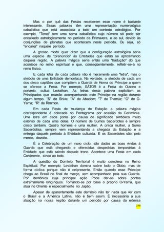 Mas o por quê das Festas receberem esse nome é bastante 
interessante. Essas palavras têm uma representação numerológica 
cabalística que está associada a todo um contexto astrológico. Por 
exemplo, "Tenet" tem uma soma cabalística cujo número só pode ser 
encaixado astrologicamente no período da Primavera, e ao sul, devido às 
conjunções de planetas que acontecem neste período. Ou seja, só 
"encaixa" naquele período. 
A grosso modo quer dizer que a configuração astrológica seria 
uma espécie de "prenúncio" às Entidades que estão se aproximando 
daquela região. A palavra mágica seria então uma "tradução" do que 
acontece no reino espiritual e que, conseqüentemente, refletir -se-á no 
reino físico. 
E cada letra de cada palavra não é meramente uma "letra", mas o 
símbolo de uma Entidade demoníaca. Na verdade, o símbolo de cada um 
dos cinco capitães que compõem a Guarda de Honra do Príncipe a quem 
se oferece a Festa. Por exemplo, SÁTOR é a Festa do Outono e 
portanto, cultua Leviathan. As letras desta palavra explicitam os 
Principados que estarão acompanhando este Príncipe na região durante 
algum tempo. "S" de Shiva; "A" de Abadom; "T" de Thamúz; "O" de O-Yama; 
"R" de Rimmon. 
Em cada Festa de mudança de Estação a palavra mágica 
correspondente é colocada no Pentagrama por ocasião da Cerimônia. 
Uma letra em cada ponta por causa do significado simbólico muito 
extenso de cada uma delas. O número de Sumos Sacerdotes é sempre 
cinco também. Quatro homens e uma mulher. A única mulher, a Suma 
Sacerdotisa, sempre vem representando a chegada da Estação e a 
entrega daquele período à Entidade cultuada. E os Sacerdotes são, pelo 
menos, dezoito. 
É a Celebração de um novo ciclo: são dadas as boas vindas à 
Guarda que está chegando e oferecidas despedidas temporárias à 
Entidade que está saindo daquele trono. Acontece uma Festa em cada 
Continente, cinco ao todo. 
A questão do Domínio Territorial é muito complexa no Reino 
Espiritual. Por exemplo: Leviathan domina sobre todo o Globo, mas de 
forma cíclica porque não é onipresente. Então quando esse Príncipe 
chega ao Brasil no final de março, vem acompanhado pela sua Guarda. 
Por demônios cuja principal ação Pode dar-se sobre pontos 
extremamente longínquos. Tomando-se por base o próprio O-Yama, que 
atua no Oriente e especialmente no Japão. 
Apesar de aparentemente este demônio não ter nada que ver com 
o Brasil e a América Latina, não é bem assim. É necessária a sua 
atuação na nossa região durante um período por causa da extensa 
218 
 