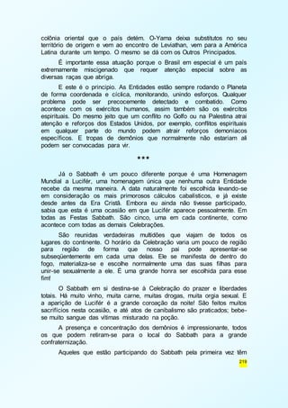 colônia oriental que o país detém. O-Yama deixa substitutos no seu 
território de origem e vem ao encontro de Leviathan, vem para a América 
Latina durante um tempo. O mesmo se dá com os Outros Principados. 
É importante essa atuação porque o Brasil em especial é um país 
extremamente miscigenado que requer atenção especial sobre as 
diversas raças que abriga. 
E este é o principio. As Entidades estão sempre rodando o Planeta 
de forma coordenada e cíclica, monitorando, unindo esforços. Qualquer 
problema pode ser precocemente detectado e combatido. Como 
acontece com os exércitos humanos, assim também são os exércitos 
espirituais. Do mesmo jeito que um conflito no Golfo ou na Palestina atrai 
atenção e reforços dos Estados Unidos, por exemplo, conflitos espirituais 
em qualquer parte do mundo podem atrair reforços demoníacos 
específicos. E tropas de demônios que normalmente não estariam ali 
podem ser convocadas para vir. 
219 
*** 
Já o Sabbath é um pouco diferente porque é uma Homenagem 
Mundial a Lucifér, uma homenagem única que nenhuma outra Entidade 
recebe da mesma maneira. A data naturalmente foi escolhida levando-se 
em consideração os mais primorosos cálculos cabalísticos, e já existe 
desde antes da Era Cristã. Embora eu ainda não tivesse participado, 
sabia que esta é uma ocasião em que Lucifér aparece pessoalmente. Em 
todas as Festas Sabbath. São cinco, uma em cada continente, como 
acontece com todas as demais Celebrações. 
São reunidas verdadeiras multidões que viajam de todos os 
lugares do continente. O horário da Celebração varia um pouco de região 
para região de forma que nosso pai pode apresentar-se 
subseqüentemente em cada uma delas. Ele se manifesta de dentro do 
fogo, materializa-se e escolhe normalmente uma das suas filhas para 
unir-se sexualmente a ele. É uma grande honra ser escolhida para esse 
fim! 
O Sabbath em si destina-se à Celebração do prazer e liberdades 
totais. Há muito vinho, muita carne, muitas drogas, muita orgia sexual. E 
a aparição de Lucifér é a grande coroação da noite! São feitos muitos 
sacrifícios nesta ocasião, e até atos de canibalismo são praticados; bebe-se 
muito sangue das vítimas misturado na poção. 
A presença e concentração dos demônios é impressionante, todos 
os que podem retiram-se para o local do Sabbath para a grande 
confraternização. 
Aqueles que estão participando do Sabbath pela primeira vez têm 
 