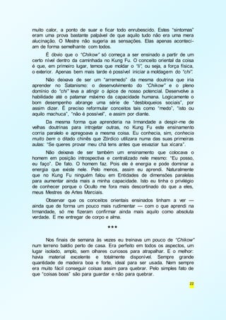 muito calor, a ponto de suar e ficar todo enrubescido. Estes “sintomas” 
eram uma prova bastante palpável de que aquilo tudo não era uma mera 
alucinação. O Mestre não sugeria as sensações. Elas apenas aconteci - 
am de forma semelhante com todos. 
É óbvio que o “Chikow” só começa a ser ensinado a partir de um 
certo nível dentro da caminhada no Kung Fu. O conceito oriental da coisa 
é que, em primeiro lugar, temos que moldar o “li”, ou seja, a força física, 
o exterior. Apenas bem mais tarde é possível iniciar a moldagem do “chi”. 
Não deixava de ser um “arremedo” da mesma doutrina que iria 
aprender no Satanismo: o desenvolvimento do “Chikow” e o pleno 
domínio do “chi” leva a atingir o ápice de nosso potencial. Desenvolve a 
habilidade até o patamar máximo da capacidade humana. Logicamente o 
bom desempenho abrange uma série de “desbloqueios sociais”, por 
assim dizer. É preciso reformular conceitos tais como “medo”, “isto ou 
aquilo machuca”, “não é possível”, e assim por diante. 
Da mesma forma que aprenderia na Irmandade a despir-me de 
velhas doutrinas para introjetar outras, no Kung Fu este ensinamento 
corria paralelo e apregoava a mesma coisa. Eu conhecia, sim, conhecia 
muito bem o ditado chinês que Zórdico utilizara numa das suas primeiras 
aulas: “Se queres provar meu chá tens antes que esvaziar tua xícara”. 
Não deixava de ser também um ensinamento que colocava o 
homem em posição introspectiva e centralizado nele mesmo: “Eu posso, 
eu faço”. De fato. O homem faz. Pois ele é energia e pode dominar a 
energia que existe nele. Pelo menos, assim eu aprendi. Naturalmente 
que no Kung Fu ninguém falou em Entidades de dimensões paralelas 
para aumentar ainda mais a minha capacidade. Isto eu tinha o privilégio 
de conhecer porque o Oculto me fora mais descortinado do que a eles, 
meus Mestres de Artes Marciais. 
Observar que os conceitos orientais ensinados tinham a ver — 
ainda que de forma um pouco mais rudimentar — com o que aprendi na 
Irmandade, só me fizeram confirmar ainda mais aquilo como absoluta 
verdade. E me entregar de corpo e alma. 
22 
*** 
Nos finais de semana às vezes eu treinava um pouco de “Chikow” 
num terreno baldio perto de casa. Era perfeito em todos os aspectos, um 
lugar isolado, amplo, sem olhares curiosos para atrapalhar. E o melhor: 
havia material excelente e totalmente disponível. Sempre grande 
quantidade de madeira boa e forte, ideal para ser usada. Nem sempre 
era muito fácil conseguir coisas assim para quebrar. Pelo simples fato de 
que “coisas boas” são para guardar e não para quebrar. 
 