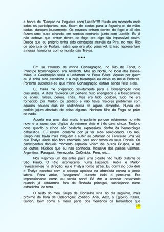 a honra de "Dançar na Fogueira com Lucifér"!!! Existe um momento onde 
todos os participantes, nus, ficam de costas para a fogueira e, de mãos 
dadas, dançam loucamente. Os novatos entram dentro do fogo e ali eles 
fazem uma outra ciranda, em sentido contrário, junto com Lucifér. Eu já 
não achava que entrar dentro do fogo era algo tão impossível assim. 
Desde que eu próprio tinha sido conduzido através da Pira, no meu Rito 
de abertura de Portais, sabia que era algo plausível. E isso representava 
a nossa harmonia com o mundo das Trevas. 
220 
*** 
Em se tratando da minha Consagração, no Rito de Tenet, o 
Príncipe homenageado era Astaroth. Mas ao Norte, no local das Bases- 
Mães, a Celebração seria a Leviathan na Festa Sátor. Aquele por quem 
eu já tinha sido escolhido e a cuja hierarquia eu devia os meus Poderes. 
Portanto subtendia-se que minha Consagração estava sendo feita a ele. 
Eu havia me preparado devidamente para a Consagração nove 
dias antes. A dieta favorece um perfeito fluxo energético e é basicamente 
de ervas, raízes, peixes, chás. Mas era tudo gostoso, tudo me era 
fornecido por Marlon ou Zórdico e não havia maiores problemas com 
aqueles poucos dias de abstinência de alguns alimentos. Nunca era 
pedido jejum absoluto de coisa alguma. Nenhum filho do Fogo se priva 
de nada. 
Aquela era uma data muito importante porque estávamos no mês 
nove e a soma dos dígitos do número vinte e três dava cinco. Tanto o 
nove quanto o cinco são bastante expressivos dentro da Numerologia 
cabalística. Eu estava contente por já ter sido selecionado. Do meu 
Grupo não havia mais ninguém a subir ao patamar de Feiticeiro uma vez 
que Thalya ainda não fora chamada para abrir todos os seus Portais. Os 
participantes daquele momento especial viriam de outros Grupos, e até 
de outros Núcleos que eu não conhecia. Inclusive dos países vizinhos, 
Argentina, Paraguai, Venezuela, Colômbia, Peru, etc... 
Nós viajamos um dia antes para uma cidade não muito distante de 
São Paulo. O Rito aconteceria numa Fazenda. Rúbia e Marlon 
revezaram-se na direção, eu e Thalya fomos atrás. Eu dormi no colo dela 
e Thalya capotou com a cabeça apoiada na almofada contra a janela 
lateral. Para variar, "apagamos" durante todo o percurso. Era 
impressionante como eu sentia sono! Só vim a acordar novamente 
quando já estávamos fora da Rodovia principal, sacolejando numa 
estradinha de terra. 
O resto do meu Grupo de Conselho viria no dia seguinte, mais 
próximo da hora da Celebração: Zórdico, Ariel, Aziz, o Egípcio, Kzara, 
Górion, bem como a maior parte dos membros da Irmandade que 
 