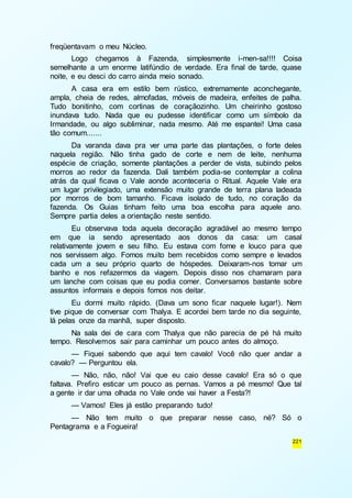 221 
freqüentavam o meu Núcleo. 
Logo chegamos à Fazenda, simplesmente i-men-sa!!!! Coisa 
semelhante a um enorme latifúndio de verdade. Era final de tarde, quase 
noite, e eu desci do carro ainda meio sonado. 
A casa era em estilo bem rústico, extremamente aconchegante, 
ampla, cheia de redes, almofadas, móveis de madeira, enfeites de palha. 
Tudo bonitinho, com cortinas de coraçãozinho. Um cheirinho gostoso 
inundava tudo. Nada que eu pudesse identificar como um símbolo da 
Irmandade, ou algo subliminar, nada mesmo. Até me espantei! Uma casa 
tão comum....... 
Da varanda dava pra ver uma parte das plantações, o forte deles 
naquela região. Não tinha gado de corte e nem de leite, nenhuma 
espécie de criação, somente plantações a perder de vista, subindo pelos 
morros ao redor da fazenda. Dali também podia-se contemplar a colina 
atrás da qual ficava o Vale aonde aconteceria o Ritual. Aquele Vale era 
um lugar privilegiado, uma extensão muito grande de terra plana ladeada 
por morros de bom tamanho. Ficava isolado de tudo, no coração da 
fazenda. Os Guias tinham feito uma boa escolha para aquele ano. 
Sempre partia deles a orientação neste sentido. 
Eu observava toda aquela decoração agradável ao mesmo tempo 
em que ia sendo apresentado aos donos da casa: um casal 
relativamente jovem e seu filho. Eu estava com fome e louco para que 
nos servissem algo. Fomos muito bem recebidos como sempre e levados 
cada um a seu próprio quarto de hóspedes. Deixaram-nos tomar um 
banho e nos refazermos da viagem. Depois disso nos chamaram para 
um lanche com coisas que eu podia comer. Conversamos bastante sobre 
assuntos informais e depois fomos nos deitar. 
Eu dormi muito rápido. (Dava um sono ficar naquele lugar!). Nem 
tive pique de conversar com Thalya. E acordei bem tarde no dia seguinte, 
lá pelas onze da manhã, super disposto. 
Na sala dei de cara com Thalya que não parecia de pé há muito 
tempo. Resolvemos sair para caminhar um pouco antes do almoço. 
— Fiquei sabendo que aqui tem cavalo! Você não quer andar a 
cavalo? — Perguntou ela. 
— Não, não, não! Vai que eu caio desse cavalo! Era só o que 
faltava. Prefiro esticar um pouco as pernas. Vamos a pé mesmo! Que tal 
a gente ir dar uma olhada no Vale onde vai haver a Festa?! 
— Vamos! Eles já estão preparando tudo! 
— Não tem muito o que preparar nesse caso, né? Só o 
Pentagrama e a Fogueira! 
 