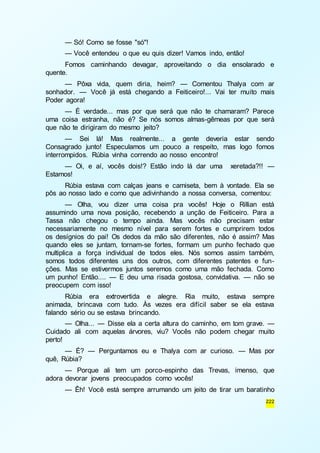 — Só! Como se fosse "só"! 
— Você entendeu o que eu quis dizer! Vamos indo, então! 
Fomos caminhando devagar, aproveitando o dia ensolarado e 
222 
quente. 
— Pôxa vida, quem diria, heim? — Comentou Thalya com ar 
sonhador. — Você já está chegando a Feiticeiro!... Vai ter muito mais 
Poder agora! 
— É verdade... mas por que será que não te chamaram? Parece 
uma coisa estranha, não é? Se nós somos almas-gêmeas por que será 
que não te dirigiram do mesmo jeito? 
— Sei lá! Mas realmente... a gente deveria estar sendo 
Consagrado junto! Especulamos um pouco a respeito, mas logo fomos 
interrompidos. Rúbia vinha correndo ao nosso encontro! 
— Oi, e aí, vocês dois!? Estão indo lá dar uma xeretada?!! — 
Estamos! 
Rúbia estava com calças jeans e camiseta, bem à vontade. Ela se 
pôs ao nosso lado e como que adivinhando a nossa conversa, comentou: 
— Olha, vou dizer uma coisa pra vocês! Hoje o Rillian está 
assumindo uma nova posição, recebendo a unção de Feiticeiro. Para a 
Tassa não chegou o tempo ainda. Mas vocês não precisam estar 
necessariamente no mesmo nível para serem fortes e cumprirem todos 
os desígnios do pai! Os dedos da mão são diferentes, não é assim? Mas 
quando eles se juntam, tornam-se fortes, formam um punho fechado que 
multiplica a força individual de todos eles. Nós somos assim também, 
somos todos diferentes uns dos outros, com diferentes patentes e fun-ções. 
Mas se estivermos juntos seremos como uma mão fechada. Como 
um punho! Então.... — E deu uma risada gostosa, convidativa. — não se 
preocupem com isso! 
Rúbia era extrovertida e alegre. Ria muito, estava sempre 
animada, brincava com tudo. Às vezes era difícil saber se ela estava 
falando sério ou se estava brincando. 
— Olha... — Disse ela a certa altura do caminho, em tom grave. — 
Cuidado ali com aquelas árvores, viu? Vocês não podem chegar muito 
perto! 
— É? — Perguntamos eu e Thalya com ar curioso. — Mas por 
quê, Rúbia? 
— Porque ali tem um porco-espinho das Trevas, imenso, que 
adora devorar jovens preocupados como vocês! 
— Êh! Você está sempre arrumando um jeito de tirar um baratinho 
 