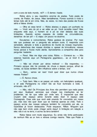 223 
com a cara de todo mundo, né?! — E demos risada. 
Rúbia abriu o seu repertório enorme de piadas. Tudo piada de 
crente, de Pastor, de Jesus. Altas bandalheiras. Fomos ouvindo e rindo o 
tempo todo até lá em cima. Mas, às vezes, no meio das piadas ela ficava 
séria e falava direito. 
— Olha só essa terra! — Rúbia abaixou e pegou um punhado na 
mão. — Você veio do pó e vai voltar ao pó. Você acredita nisso? Mas 
enquanto está aqui, o homem só é pó se viver debaixo das suas 
limitações. Quando somos capazes de moldar as circunstâncias, 
deixamos de ser pó! — E viajou um pouco na doutrina. 
Escutamos e concordamos. Rúbia gostava de ensinar. Por mais 
tola que pudesse ser a pergunta ela sempre ouvia. E respondia com 
seriedade, atenção e toda a paciência do mundo às nossas inquirições. 
Nunca debochava das nossas dúvidas e, apesar de brincalhona, nessas 
horas parava e ficava muito atenta. Aproveitamos a companhia dela para 
perguntar bastante: 
— Peraí. Mas me diga uma coisa, Rúbia. — Comecei eu. — Nós 
estamos fazendo aqui um Pentagrama gigantesco... ao ar livre! E se 
chover?? 
— Não vai chover por vários motivos! — Ela respondeu. — 
Primeiro porque não há previsão de chuva e depois porque, afinal de 
contas, os Guias também têm influência sobre o tempo, ora! 
— Bom... vamos ver isso! Você quer dizer que nunca chove 
nessas Festas? 
— É. Nunca chove. 
— Tudo bem. Mas e se passar um avião, um helicóptero qualquer, 
e vir este Pentagrama no chão? Ele vai ficar iluminado à noite. É 
arriscado, não é?!! 
— Não, não! Os Príncipes dos Ares não permitem que nada passe 
por aqui. Qualquer aeronave que chegar nas imediações vai ter 
problemas, vai ter que voltar por onde veio. É impossível que eles 
cruzem este espaço aéreo durante estes dias! O espaço está 
Consagrado. Esse solo que você está pisando foi concedido por nosso 
pai, mas isso não quer dizer que se restrinja apenas ao chão. Todo o 
espaço acima das nossas cabeças também foi concedido por ele, os 
Guardiões já foram destacados. Pode esquecer, Rillian. Ninguém que 
não seja bem vindo pode chegar perto daqui! A limitação em relação a 
eles não é só na terra, é acima da terra também! 
Rúbia falava com muita segurança. Eu ainda não tinha participado 
de nenhum Rito ao ar livre e vibrava comigo mesmo. "Mas que Poder e 
 