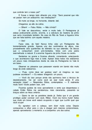 224 
que controle tem o nosso pai!" 
E ficava o tempo todo olhando pra cima: "Será possível que não 
vai passar nem um aviãozinho nas imediações?" 
Só muito ao longe, no horizonte, distante dali. 
Chegamos ao alto da colina. 
— Olhem! — Falou Rúbia. — Não é lindo? 
O Vale se descortinou, verde e muito belo. O Pentagrama já 
estava praticamente pronto, enorme, e a estrutura de madeira de pinho 
que seria incendiada também. No caso do Rito de Tenet a fogueira tinha 
que ser feita todinha com aquela madeira. 
— Uau! 
Fazia vista, de fato! Nunca tinha visto um Pentagrama tão 
tremendamente grande. Apenas uns dez centímetros de altura, mas 
provavelmente dois quarteirões de diâmetro na sua extensão. Os blocos 
que o compunham eram pré-montados, feitos com uma pedra 
avermelhada e natural. E a enorme fogueira de pinho ficava no centro. 
Sentamos na grama e ficamos olhando, comentando, antecipando 
o que aconteceria logo mais à noite. Apesar disso todos nós estávamos 
um pouco mais introspectivos diante da vista do Pentagrama no Vale lá 
em baixo. 
Observei os pássaros que passavam voando em bando não muito 
longe de onde estávamos. 
— Puxa, como deve ser gostoso voar! Já imaginou se isso 
pudesse acontecer? — Eu estava divagando um pouco. 
— Você diz isso porque ainda não aprimorou bem a técnica de 
desdobramento. Vai ver como você vai voar muito ainda. É uma 
sensação ímpar! — Respondeu Rúbia, contemplativa. — É realmente 
muito bom! Vocês podem voar, sim! 
Ficamos quietos de novo aproveitando o vento que despenteava o 
cabelo Então Rúbia me parabenizou mais claramente, passando os 
braços sobre os meus ombros: 
— Quero te dar os parabéns desde já. Saiba que é um grande 
privilégio poder conviver com você, Rillian. Você nos honra muito! Saiba 
que muito em breve você estará ocupando o lugar que Lucifér quer que 
você ocupe! 
Eu agradeci com a cabeça, sem dizer muita coisa. Depois 
começamos a olhar para o céu e divagar sem maiores compromissos, 
apenas aproveitando o momento e a companhia uns dos outros. 
 