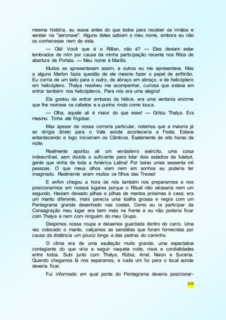 mesma história, eu voava antes do que todos para receber os irmãos e 
xeretar na "aeronave". Alguns deles sabiam o meu nome, embora eu não 
os conhecesse nem de vista. 
— Olá! Você que é o Rillian, não é? — Eles deviam estar 
lembrados de mim por causa da minha participação recente nos Ritos de 
abertura de Portais. — Meu nome é Marilis. 
Muitos se apresentavam assim, a outros eu me apresentava. Mas 
a alguns Marlon fazia questão de ele mesmo fazer o papel de anfitrião. 
Eu corria de um lado para o outro, de abraço em abraço, e de helicóptero 
em helicóptero. Thalya resolveu me acompanhar, curiosa que estava em 
entrar também nos helicópteros. Para nós era uma alegria! 
Ela gostou de entrar embaixo da hélice, era uma ventania enorme 
226 
que lhe revirava os cabelos e a punha rindo como louca. 
— Olha, aquele ali é maior do que esse! — Gritou Thalya. Era 
mesmo. Tinha até frigobar. 
Mas apesar da nossa correria particular, notamos que a maioria já 
se dirigia direto para o Vale aonde aconteceria a Festa. Estava 
entardecendo e logo iniciariam os Cânticos. Exatamente às oito horas da 
noite. 
Realmente aportou ali um verdadeiro exército, uma coisa 
indescritível, sem dúvida o suficiente para lotar dois estádios de futebol, 
gente que vinha de toda a América Latina! Por baixo umas sessenta mil 
pessoas. O que meus olhos viam nem em sonhos eu poderia ter 
imaginado. Realmente eram muitos os filhos das Trevas! 
E enfim chegou a hora de nós também nos prepararmos e nos 
posicionarmos em nossos lugares porque o Ritual não atrasaria nem um 
segundo. Haviam deixado pilhas e pilhas de mantos próximas à casa; era 
um manto diferente, mais parecia uma toalha grossa e negra com um 
Pentagrama grande desenhado nas costas. Como eu ia participar da 
Consagração meu lugar era bem mais na frente e eu não poderia ficar 
com Thalya e nem com ninguém do meu Grupo. 
Despimos nossa roupa e deixamos guardada dentro do carro. Uma 
vez colocado o manto, calçamos as sandálias que foram fornecidas por 
causa da distância um pouco longa e das pedras do caminho. 
O clima era de uma exultação muito grande, uma expectativa 
contagiante do que viria a seguir naquela noite, risos e cordialidades 
entre todos. Subi junto com Thalya, Rúbia, Ariel, Naion e Surama. 
Quando chegamos lá nos separamos, e cada um foi para o local aonde 
deveria ficar. 
Fui informado em qual ponta do Pentagrama deveria posicionar - 
 