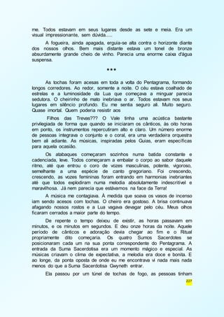 me. Todos estavam em seus lugares desde as sete e meia. Era um 
visual impressionante, sem dúvida..... 
A fogueira, ainda apagada, erguia-se alta contra o horizonte diante 
dos nossos olhos. Bem mais distante estava um tonel de bronze 
absurdamente grande cheio de vinho. Parecia uma enorme caixa d'água 
suspensa. 
227 
*** 
As tochas foram acesas em toda a volta do Pentagrama, formando 
longos corredores. Ao redor, somente a noite. O céu estava coalhado de 
estrelas e a luminosidade da Lua que começava a minguar parecia 
sedutora. O cheirinho de mato inebriava o ar. Todos estavam nos seus 
lugares em silêncio profundo. Eu me sentia seguro ali. Muito seguro. 
Quase imortal. Quem poderia resistir aos 
Filhos das Trevas??? O Vale tinha uma acústica bastante 
privilegiada de forma que quando se iniciaram os cânticos, às oito horas 
em ponto, os instrumentos repercutiram alto e claro. Um número enorme 
de pessoas integrava o conjunto e o coral, era uma verdadeira orquestra 
bem ali adiante. As músicas, inspiradas pelos Guias, eram específicas 
para aquela ocasião. 
Os atabaques começaram sozinhos numa batida constante e 
cadenciada, leve. Todos começaram a embalar o corpo ao sabor daquele 
ritmo, até que entrou o coro de vozes masculinas, potente, vigoroso, 
semelhante a uma espécie de canto gregoriano. Foi crescendo, 
crescendo, as vozes femininas foram entrando em harmonias inebriantes 
até que todos explodiram numa melodia absolutamente indescritível e 
maravilhosa. Já nem parecia que estávamos na face da Terra! 
A música me contagiava. À medida que soava os vasos de incenso 
iam sendo acesos com tochas. O cheiro era gostoso. A brisa continuava 
afagando nossos rostos e a Lua vagava devagar pelo céu. Meus olhos 
ficaram cerrados a maior parte do tempo. 
De repente o tempo deixou de existir, as horas passavam em 
minutos, e os minutos em segundos. E deu onze horas da noite. Aquele 
período de cânticos e adoração devia chegar ao fim e o Ritual 
propriamente dito começaria. Os quatro Sumos Sacerdotes se 
posicionaram cada um na sua ponta correspondente do Pentagrama. A 
entrada da Suma Sacerdotisa era um momento mágico e especial. As 
músicas criavam o clima de expectativa, a melodia era doce e bonita. E 
ao longe, da ponta oposta de onde eu me encontrava vi nada mais nada 
menos do que a Suma Sacerdotisa Gwyneth entrar. 
Ela passou por um túnel de tochas de fogo, as pessoas tinham 
 