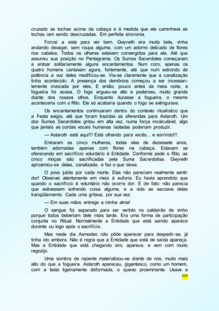 cruzado as tochas acima da cabeça e à medida que ela caminhava as 
tochas iam sendo descruzadas. Em perfeita sincronia. 
Forcei a vista para ver bem. Gwyneth era muito bela, vinha 
andando devagar, sem roupa alguma, com um adorno delicado de flores 
nos cabelos. Todos os olhares estavam convergidos para ela. Até que 
assumiu sua posição no Pentagrama. Os Sumos Sacerdotes começaram 
a entoar solitariamente alguns encantamentos. Num coro, apenas os 
quatro homens cantavam agora, fortemente, até que num estrondo de 
potência a voz deles modificou-se. Via-se claramente que a canalização 
tinha acontecido. A presença dos demônios começou a ser incessan-temente 
invocada por eles. E então, pouco antes da meia noite, a 
fogueira foi acesa. O fogo ergueu-se alto e poderoso, muito grande 
diante dos nossos olhos. Enquanto durasse a fogueira, o mesmo 
aconteceria com o Rito. Ele só acabaria quando o fogo se extinguisse. 
Os encantamentos continuaram dentro do contexto ritualístico que 
a Festa exigia, até que foram trazidas as oferendas para Astaroth. Um 
dos Sumos Sacerdotes gritou em alta voz, numa força incalculável, algo 
que jamais as cordas vocais humanas isoladas poderiam produzir. 
— Astaroth está aqui!!! Está olhando para vocês... e sorrindo!!! 
Entraram as cinco mulheres, todas elas de dezessete anos, 
também adornadas apenas com flores na cabeça. Estavam se 
oferecendo em sacrifício voluntário à Entidade. Conforme pede o Rito, as 
cinco moças são sacrificadas pela Suma Sacerdotisa. Gwyneth 
aproximou-se delas, canalizada, e fez o que devia. 
O povo jubila por cada morte. Elas não pareciam realmente sentir 
dor! Observei atentamente em meio à euforia. Eu havia aprendido que 
quando o sacrifício é voluntário não ocorre dor. E de fato: não parecia 
que estivessem sofrendo coisa alguma, e a vida se escoava delas 
tranqüilamente. Cada uma gritava, por sua vez: 
— Em suas mãos entrego a minha alma! 
O sangue foi separado para ser vertido no caldeirão de vinho 
porque todos beberiam dele mais tarde. Era uma forma de participação 
conjunta no Ritual. Normalmente a Entidade que está saindo aparece 
durante ou logo após o sacrifício. 
Mas neste dia Asmodeo não pôde aparecer para despedir-se, já 
tinha ido embora. Não é regra que a Entidade que está de saída apareça. 
Mas a Entidade que está chegando sim, aparece, e vem com muito 
regozijo. 
Uma sombra de repente materializou-se diante de nós, muito mais 
alto do que a fogueira. Astaroth apareceu, gigantesco, como um homem, 
com a testa ligeiramente deformada, o queixo proeminente. Usava a 
228 
 