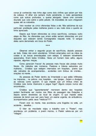 coroa já conhecida mas tinha algo como dois chifres que saíam por trás 
da cabeça. O olhar era sempre muito penetrante, o rosto apresentava 
como que sulcos profundos, o queixo alongado. Usava uma corrente 
dourada que caía sobre o peito peludo. Os braceletes de ouro chegavam 
quase até os cotovelos. 
Veio receber as cinco oferendas feitas a ele. Nós sabíamos da sua 
particular predileção pelas mulheres jovens e seu rosto dizia o quanto as 
tinha apreciado. 
Depois que foram oferecidos os cinco sacrifícios, começou outra 
etapa do Rito. As oferendas que viriam então seriam oferecidas em prol 
daqueles que estavam sendo Consagrados naquela noite. O sangue 
deles seria derramado em troca do Poder. 
229 
*** 
Observei entrar o segundo grupo de sacrifícios, dezoito pessoas 
ao todo. Estes não eram voluntários. Vinham amarrados com as mãos às 
costas e as bocas amordaçadas com estopa. E estavam visivelmente 
apavorados. Eram todos Cristãos. Havia um homem mais velho, alguns 
rapazes, algumas moças. 
Como pareciam fracos! As pessoas mais fracas são presas muito 
fáceis. Os métodos são inúmeros. Pastores e líderes seduzidos por 
mulheres... Cristãos que estejam internados em hospitais.. jovens que 
são retirados de acampamentos... acidentes com ônibus de crentes... 
orações no monte... 
As pessoas de Poder dentro da Irmandade e que estão infiltradas 
na imprensa... na polícia...nos hospitais... nas Igrejas....forjam e divulgam 
as notícias como querem. O que impede que um ônibus cheio de 
Cristãos caia duma ribanceira e pegue fogo? Alguns corpos nunca são 
encontrados... 
Cristãos que "aparentemente" morreram dentro dos hospitais 
podem facilmente ser mortos nos Ritos de passagem das Estações e 
depois serem devolvidos ao local de origem. O que impede estas 
pessoas de terem que sair para fazer um exame urgente, de ambulância, 
acompanhados pelos seus "médicos"??? 
Foram orar no monte, mas aconteceu uma tragédia na volta, um 
acidente... assaltos... 
O líder da mocidade viajou a trabalho com o "Pastor", mas 
aconteceu um problema, o jovem morreu, o Pastor salvou-se por um 
"milagre". 
...................................................................................................... 
 