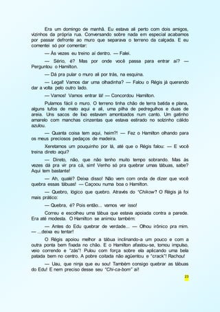 Era um domingo de manhã. Eu estava ali perto com dois amigos, 
vizinhos da própria rua. Conversando sobre nada em especial acabamos 
por passar defronte ao muro que separava o terreno da calçada. E eu 
comentei só por comentar: 
— Às vezes eu treino aí dentro. — Falei. 
— Sério, é? Mas por onde você passa para entrar aí? — 
23 
Perguntou o Hamilton. 
— Dá pra pular o muro ali por trás, na esquina. 
— Legal! Vamos dar uma olhadinha? — Falou o Régis já querendo 
dar a volta pelo outro lado. 
— Vamos! Vamos entrar lá! — Concordou Hamilton. 
Pulamos fácil o muro. O terreno tinha chão de terra batida e plana, 
alguns tufos de mato aqui e ali, uma pilha de pedregulhos e duas de 
areia. Uns sacos de lixo estavam amontoados num canto. Um gatinho 
amarelo com manchas cinzentas que estava estirado no solzinho cálido 
azulou. 
— Quanta coisa tem aqui, heim?! — Fez o Hamilton olhando para 
os meus preciosos pedaços de madeira. 
Xeretamos um pouquinho por lá, até que o Régis falou: — E você 
treina direto aqui? 
— Direto, não, que não tenho muito tempo sobrando. Mas às 
vezes dá pra vir pra cá, sim! Venho só pra quebrar umas tábuas, sabe? 
Aqui tem bastante! 
— Ah, qualé? Deixa disso! Não vem com onda de dizer que você 
quebra essas tábuas! — Caçoou numa boa o Hamilton. 
— Quebro, lógico que quebro. Através do “Chikow”! O Régis já foi 
mais prático: 
— Quebra, é? Pois então... vamos ver isso! 
Correu e escolheu uma tábua que estava apoiada contra a parede. 
Era até modesta. O Hamilton se animou também: 
— Antes do Edu quebrar de verdade... — Olhou irônico pra mim. 
— ...deixa eu tentar! 
O Régis apoiou melhor a tábua inclinando-a um pouco e com a 
outra ponta bem fixada no chão. E o Hamilton afastou-se, tomou impulso, 
veio correndo e “zás”! Pulou com força sobre ela aplicando uma bela 
patada bem no centro. A pobre coitada não agüentou e “crack”! Rachou! 
— Uau, que ninja que eu sou! Também consigo quebrar as tábuas 
do Edu! E nem preciso desse seu “Chi-ca-bom” aí! 
 