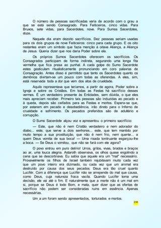 O número de pessoas sacrificadas varia de acordo com o grau a 
que se está sendo Consagrado. Para Feiticeiros, cinco vidas. Para 
Bruxos, sete vidas, para Sacerdotes, nove. Para Sumos Sacerdotes, 
doze. 
Naquele dia eram dezoito sacrifícios. Dez pessoas seriam usadas 
para os dois grupos de nove Feiticeiros: cinco para cada grupo. E os oito 
restantes eram um símbolo que fazia menção à oitava Aliança, a Aliança 
de Jesus. Queria dizer que nos daria Poder sobre ela. 
Os próprios Sumos Sacerdotes oferecem os sacrifícios. Os 
Consagrados participam de forma indireta, segurando uma longa fita 
vermelha que fica presa ao punhal. A cada golpe do Sumo Sacerdote 
estes gesticulam ritualisticamente pronunciando em coro palavras de 
Consagração. Antes disso é permitido que tanto os Sacerdotes quanto os 
demônios divirtam-se um pouco com todas as oferendas. A eles, sim, 
está reservada toda a dor que vem dos atos de crueldade. 
Aquilo representava que teríamos, a partir de agora, Poder sobre a 
Igreja e sobre os Cristãos. Em todas as Festas há sacrifício desses 
vermes. É um verdadeiro presente às Entidades, sem dúvida, o que eles 
mais apreciam receber. Primeiro tais pessoas são induzidas ao pecado e 
à queda, depois são ceifados para as Festas e mortos. Espera-se que, 
por estarem em pecado e desobediência, irão direto para o Inferno de 
crueldade e sofrimento. Os pecados preferidos são de adultério e 
corrupção. 
O Sumo Sacerdote alçou voz e apresentou o primeiro sacrifício: 
— Este, que não é nem Cristão verdadeiro e nem adorador do 
diabo... este, que serve a dois senhores... este, que tem mantido por 
muito tempo a sua prostituição, que não é nem frio, nem quente... a 
quem Deus vomita de sua boca! — Uma risada tonitruante esgarçou-lhe 
a boca. — Se Deus o vomitou, que não se fará com ele agora? 
O povo entrou em puro delírio! Urros, gritos, vivas, brados e braços 
ao ar, uma louca alegria. Astaroth observava, os olhos quase engolindo a 
cena que se descortinava. Eu sabia que aquele era um "mal" necessário. 
Provavelmente os filhos de Israel também rejubilavam muito cada vez 
que um povo inteiro era dizimado, ou cada vez que um animal era 
destruído por causa dos seus pecados. Deus era tão cruel quanto 
Lucifér. Com a diferença que Lucifér não se arrepende do mal que causa, 
como Deus, cuja natureza fraca vacila. Quando Lucifér toma uma 
decisão, ele vai até o fim. E naturalmente que a morte não é um mal em 
si, porque se Deus é todo Bom, e mata, quer dizer que as ofertas de 
sacrifício não podem ser consideradas ruins em essência. Apenas 
necessárias. 
230 
Um a um foram sendo apresentados, torturados e mortos. 
 
