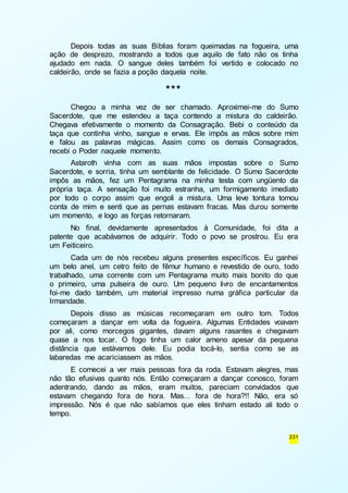 Depois todas as suas Bíblias foram queimadas na fogueira, uma 
ação de desprezo, mostrando a todos que aquilo de fato não os tinha 
ajudado em nada. O sangue deles também foi vertido e colocado no 
caldeirão, onde se fazia a poção daquela noite. 
231 
*** 
Chegou a minha vez de ser chamado. Aproximei-me do Sumo 
Sacerdote, que me estendeu a taça contendo a mistura do caldeirão. 
Chegava efetivamente o momento da Consagração. Bebi o conteúdo da 
taça que continha vinho, sangue e ervas. Ele impôs as mãos sobre mim 
e falou as palavras mágicas. Assim como os demais Consagrados, 
recebi o Poder naquele momento. 
Astaroth vinha com as suas mãos impostas sobre o Sumo 
Sacerdote, e sorria, tinha um semblante de felicidade. O Sumo Sacerdote 
impôs as mãos, fez um Pentagrama na minha testa com ungüento da 
própria taça. A sensação foi muito estranha, um formigamento imediato 
por todo o corpo assim que engoli a mistura. Uma leve tontura tomou 
conta de mim e senti que as pernas estavam fracas. Mas durou somente 
um momento, e logo as forças retornaram. 
No final, devidamente apresentados à Comunidade, foi dita a 
patente que acabávamos de adquirir. Todo o povo se prostrou. Eu era 
um Feiticeiro. 
Cada um de nós recebeu alguns presentes específicos. Eu ganhei 
um belo anel, um cetro feito de fêmur humano e revestido de ouro, todo 
trabalhado, uma corrente com um Pentagrama muito mais bonito do que 
o primeiro, uma pulseira de ouro. Um pequeno livro de encantamentos 
foi-me dado também, um material impresso numa gráfica particular da 
Irmandade. 
Depois disso as músicas recomeçaram em outro tom. Todos 
começaram a dançar em volta da fogueira. Algumas Entidades voavam 
por ali, como morcegos gigantes, davam alguns rasantes e chegavam 
quase a nos tocar. O fogo tinha um calor ameno apesar da pequena 
distância que estávamos dele. Eu podia tocá-lo, sentia como se as 
labaredas me acariciassem as mãos. 
E comecei a ver mais pessoas fora da roda. Estavam alegres, mas 
não tão efusivas quanto nós. Então começaram a dançar conosco, foram 
adentrando, dando as mãos, eram muitos, pareciam convidados que 
estavam chegando fora de hora. Mas... fora de hora?!! Não, era só 
impressão. Nós é que não sabíamos que eles tinham estado ali todo o 
tempo. 
 