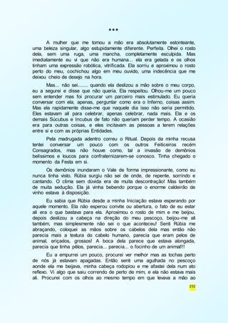 232 
*** 
A mulher que me tomou a mão era absolutamente estonteante, 
uma beleza singular, algo estupidamente diferente. Perfeita. Olhei o rosto 
dela, sem uma ruga, uma mancha, completamente esculpida. Mas 
imediatamente eu vi que não era humana... ela era gelada e os olhos 
tinham uma expressão robótica, vitrificada. Ela sorriu e aproximou o rosto 
perto do meu, cochichou algo em meu ouvido, uma indecência que me 
deixou cheio de desejo na hora. 
Mas... não sei....... quando ela deslizou a mão sobre o meu corpo, 
eu a segurei e disse que não queria. Ela respeitou. Olhou-me um pouco 
sem entender mas foi procurar um parceiro mais estimulado. Eu queria 
conversar com ela, apenas, perguntar como era o Inferno, coisas assim. 
Mas ela rapidamente disse-me que naquele dia isso não seria permitido. 
Eles estavam ali para celebrar, apenas celebrar, nada mais. Ela e os 
demais Súcubus e Incubus de fato não queriam perder tempo. A ocasião 
era para outras coisas, e eles incitavam as pessoas a terem relações 
entre si e com as próprias Entidades. 
Pela madrugada adentro correu o Ritual. Depois da minha recusa 
tentei conversar um pouco com os outros Feiticeiros recém 
Consagrados, mas não houve como, tal a invasão de demônios 
belíssimos e loucos para confraternizarem-se conosco. Tinha chegado o 
momento da Festa em si. 
Os demônios inundaram o Vale de forma impressionante, como eu 
nunca tinha visto. Rúbia surgiu não sei de onde, de repente, sorrindo e 
cantando. O clima sem dúvida era de muita descontração! Mas também 
de muita sedução. Ela já vinha bebendo porque o enorme caldeirão de 
vinho estava à disposição. 
Eu sabia que Rúbia desde a minha Iniciação estava esperando por 
aquele momento. Ela não esperou convite ou abertura, o fato de eu estar 
ali era o que bastava para ela. Aproximou o rosto de mim e me beijou, 
depois deslizou a cabeça na direção do meu pescoço, beijou-me ali 
também, mas simplesmente não sei o que aconteceu! Senti Rúbia me 
abraçando, coloquei as mãos sobre os cabelos dela mas então não 
parecia mais a textura do cabelo humano, parecia que eram pelos de 
animal, eriçados, grossos! A boca dela parece que estava alongada, 
parecia que tinha pêlos, parecia... parecia... o focinho de um animal!!! 
Eu a empurrei um pouco, procurei ver melhor mas as tochas perto 
de nós já estavam apagadas. Então senti uma agulhada no pescoço 
aonde ela me beijava, minha cabeça rodopiou e me afastei dela num ato 
reflexo. Vi algo que saiu correndo de perto de mim, e ela não estava mais 
ali. Procurei com os olhos ao mesmo tempo em que levava a mão ao 
 