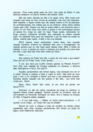 pescoço. Tinha muita gente perto de mim, mas nada de Rúbia. E meu 
pescoço sangrava um pouco embora não doesse muito. 
Não dei maior atenção ao fato e fui pegar vinho. Não cruzei com 
ninguém que fosse do meu círculo de amizades, mas isso não importava. 
Bebi bastante, e depois resolvi que não estava mesmo a fim de participar 
da confraternização nos moldes que eu já conhecia. Havia vários mantos 
caídos pelo chão. Peguei uns três ou quatro deles e me direcionei para a 
colina, fiz um ninho para mim sobre a grama e me aconcheguei porque 
ali estava frio, longe do calor do fogo. Fiquei quieto, observando de 
longe, parecia impossível acreditar que realmente eu estava naquele 
lugar. Fui bebendo vinho para me esquentar e por fim deitei de costas na 
grama, coberto pelo manto, e olhei o céu e as estrelas. 
Difícil traduzir meus sentimentos, minha alma, meu coração 
naquele momento. Embora eu estivesse feliz com a Consagração, de 
repente parecia que eu não fazia parte daquilo tudo. Olhei o manto de 
estrelas, a Lua, e pensei em como o Universo era grande, em como tudo 
era belo, e que tudo isso tinha sido criado por Deus. 
Deus.............. 
Que espécie de Poder teria Ele, a ponto de criar tudo o que existe? 
233 
Teria que ser um Poder muito, muito grande.................. 
E por que será que Lucifér reinava apenas no Planeta Terra??? 
Com toda uma vastidão de mundos existentes no Universo, o domínio 
dele restringia-se à Terra. Por quê??!! 
Aqueles pensamentos não tinham lógica, mas teimavam em me vir 
à mente. Sacudi a cabeça e botei a culpa no vinho. Mas olhei de novo 
para o céu...e fui obrigado a admitir que tudo o que estávamos fazendo, 
fazíamos abaixo daquele céu tão grande e tão belo... que tinha sido 
criado por... Deus! 
Deus, Deus, Deus! Que coisa, lá era hora de pensar em 
Deus?????? 
Adormeci no alto da colina, escutando de longe os cânticos. A 
fogueira estava quase apagada. Quando acordei os primeiros raios de 
sol brotavam no horizonte. Esfreguei os olhos, virei a cabeça na direção 
do Vale. A fogueira estava apagada. 
— A Luz está vindo. — Refleti, na minha semi-consciência. — E 
quando a Luz chega... as Trevas têm que se afastar! 
Sacudi de novo a cabeça e tratei de recolher as minhas coisas 
espalhadas pelo chão. Aqueles pensamentos não tinham um pingo de 
lógica, eram totalmente absurdos! 
 
