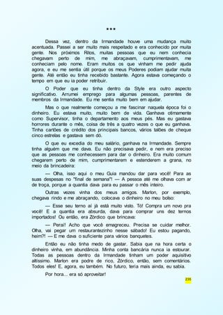 235 
*** 
Dessa vez, dentro da Irmandade houve uma mudança muito 
acentuada. Passei a ser muito mais respeitado e era conhecido por muita 
gente. Nos próximos Ritos, muitas pessoas que eu nem conhecia 
chegavam perto de mim, me abraçavam, cumprimentavam, me 
conheciam pelo nome. Eram muitos os que vinham me pedir ajuda 
agora, e eu me sentia útil porque os meus Poderes podiam ajudar muita 
gente. Até então eu tinha recebido bastante. Agora estava começando o 
tempo em que eu ia poder retribuir. 
O Poder que eu tinha dentro da Style era outro aspecto 
significativo. Arrumei emprego para algumas pessoas, parentes de 
membros da Irmandade. Eu me sentia muito bem em ajudar. 
Mas o que realmente começou a me fascinar naquela época foi o 
dinheiro. Eu estava muito, muito bem de vida. Ganhava otimamente 
como Supervisor, tinha o departamento aos meus pés. Mas eu gastava 
horrores durante o mês, coisa de três a quatro vezes o que eu ganhava. 
Tinha cartões de crédito dos principais bancos, vários talões de cheque 
cinco estrelas e gastava sem dó. 
O que eu excedia do meu salário, ganhava na Irmandade. Sempre 
tinha alguém que me dava. Eu não precisava pedir, e nem era preciso 
que as pessoas me conhecessem para dar o dinheiro. Era muito comum 
chegarem perto de mim, cumprimentarem e estenderem a grana, no 
meio da brincadeira: 
— Olha, isso aqui o meu Guia mandou dar para você! Para as 
suas despesas no "final de semana"! — A pessoa até me olhava com ar 
de troça, porque a quantia dava para eu passar o mês inteiro. 
Outras vezes vinha dos meus amigos. Marlon, por exemplo, 
chegava rindo e me abraçando, colocava o dinheiro no meu bolso: 
— Esse seu terno aí já está muito visto. Tó! Compra um novo pra 
você! E a quantia era absurda, dava para comprar uns dez ternos 
importados! Ou então, era Zórdico que brincava: 
— Peraí! Acho que você emagreceu. Precisa se cuidar melhor. 
Olha, vai pegar um restaurantezinho nesse sábado! Eu estou pagando, 
heim?! — E me dava o suficiente para vários banquetes. 
Então eu não tinha medo de gastar. Sabia que na hora certa o 
dinheiro vinha, em abundância. Minha conta bancária nunca ia estourar. 
Todas as pessoas dentro da Irmandade tinham um poder aquisitivo 
altíssimo. Marlon era podre de rico, Zórdico, então, sem comentários. 
Todos eles! E, agora, eu também. No futuro, teria mais ainda, eu sabia. 
Por hora... era só aproveitar! 
 