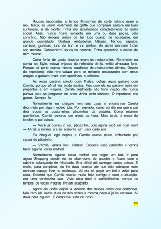 Roupas importadas e ternos finíssimos de corte italiano eram o 
meu fraco; só usava vestimenta de griffe que comprava sempre em lojas 
suntuosas, e de monte. Tinha me acostumado completamente ao estilo 
social. Aliás, nunca ficava somente em uma ou duas peças, pelo 
contrário. Não deixava jamais de ter tudo quanto me agradasse, em 
grande quantidade. Gastava verdadeiras fábulas. Ternos, sapatos, 
camisas, gravatas, tudo do bom e do melhor. Às vezes mandava fazer 
sob medida. Cabeleireiro, só os de renome. Tinha aprendido a cuidar de 
mim mesmo. 
Outra fonte de gasto abusivo eram os restaurantes. Raramente eu 
comia na Style, estava enjoado do refeitório de lá, então almoçava fora. 
Porque ali perto estava mesmo coalhado de restaurantes ótimos. Depois 
do expediente, não raro voltava para os mesmos restaurantes com meus 
amigos e gastava mais com aperitivos e petiscos. 
Às vezes gastava saindo com Thalya; outras vezes gastava com 
Camila, porque afinal ela ainda existia. Mas com ela eu gastava mais em 
presentes e em viagens. Camila realmente não tinha noção, ela nunca 
parava para se perguntar de onde vinha tanto dinheiro. O importante era 
gastar. Sempre foi. 
Normalmente eu chegava em sua casa e encontrava Camila 
deprimida por algum motivo tolo. Por exemplo, como no dia em que o pai 
dela trouxe os costumeiros pãezinhos da padaria. Como estavam 
quentinhos, Camila devorou um antes da hora. Mais tarde, à mesa do 
lanche, o pai avisou: 
— Você já comeu o seu pãozinho, pois agora você vai ficar sem! 
236 
— Afinal, o normal era ter somente um para cada um! 
Eu cheguei logo depois e Camila estava muito emburrada por 
causa do pãozinho. 
— Vamos, vamos sair, Camila! Esquece esse pãozinho e vamos 
fazer alguma coisa melhor! 
Normalmente alguma coisa melhor era pegar um táxi, ir para 
algum Shopping aonde ela se abarrotava de pacotes e ficava com o 
rabinho balançando de felicidade. Era difícil até carregar tantas coisas. E 
então, para completar, eu lhe dava comida até que não sobrasse mais 
nenhum espaço livre no estômago. Aí era só pegar um táxi e voltar para 
casa. Decerto que Camila estava muito feliz comigo e com a situação, 
era uma verdadeira luva. Vivia ultra dócil e satisfeitíssima porque os 
tempos de vacas magras tinham acabado. 
Agora ela podia enjoar à vontade das roupas caras que comprava. 
Não raro ela usava duas ou três vezes a mesma peça e já se cansava. Aí 
dava para alguém. E comprava tudo de novo! 
 