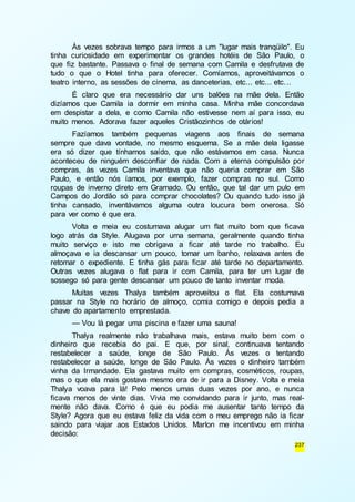 Às vezes sobrava tempo para irmos a um "lugar mais tranqüilo". Eu 
tinha curiosidade em experimentar os grandes hotéis de São Paulo, o 
que fiz bastante. Passava o final de semana com Camila e desfrutava de 
tudo o que o Hotel tinha para oferecer. Comíamos, aproveitávamos o 
teatro interno, as sessões de cinema, as danceterias, etc... etc... etc. .. 
É claro que era necessário dar uns balões na mãe dela. Então 
dizíamos que Camila ia dormir em minha casa. Minha mãe concordava 
em despistar a dela, e como Camila não estivesse nem aí para isso, eu 
muito menos. Adorava fazer aqueles Cristãozinhos de otários! 
Fazíamos também pequenas viagens aos finais de semana 
sempre que dava vontade, no mesmo esquema. Se a mãe dela ligasse 
era só dizer que tínhamos saído, que não estávamos em casa. Nunca 
aconteceu de ninguém desconfiar de nada. Com a eterna compulsão por 
compras, às vezes Camila inventava que não queria comprar em São 
Paulo, e então nós íamos, por exemplo, fazer compras no sul. Como 
roupas de inverno direto em Gramado. Ou então, que tal dar um pulo em 
Campos do Jordão só para comprar chocolates? Ou quando tudo isso já 
tinha cansado, inventávamos alguma outra loucura bem onerosa. Só 
para ver como é que era. 
Volta e meia eu costumava alugar um flat muito bom que ficava 
logo atrás da Style. Alugava por uma semana, geralmente quando tinha 
muito serviço e isto me obrigava a ficar até tarde no trabalho. Eu 
almoçava e ia descansar um pouco, tomar um banho, relaxava antes de 
retomar o expediente. E tinha gás para ficar até tarde no departamento. 
Outras vezes alugava o flat para ir com Camila, para ter um lugar de 
sossego só para gente descansar um pouco de tanto inventar moda. 
Muitas vezes Thalya também aproveitou o flat. Ela costumava 
passar na Style no horário de almoço, comia comigo e depois pedia a 
chave do apartamento emprestada. 
— Vou lá pegar uma piscina e fazer uma sauna! 
Thalya realmente não trabalhava mais, estava muito bem com o 
dinheiro que recebia do pai. E que, por sinal, continuava tentando 
restabelecer a saúde, longe de São Paulo. Às vezes o tentando 
restabelecer a saúde, longe de São Paulo. Às vezes o dinheiro também 
vinha da Irmandade. Ela gastava muito em compras, cosméticos, roupas, 
mas o que ela mais gostava mesmo era de ir para a Disney. Volta e meia 
Thalya voava para lá! Pelo menos umas duas vezes por ano, e nunca 
ficava menos de vinte dias. Vivia me convidando para ir junto, mas real-mente 
não dava. Como é que eu podia me ausentar tanto tempo da 
Style? Agora que eu estava feliz da vida com o meu emprego não ia ficar 
saindo para viajar aos Estados Unidos. Marlon me incentivou em minha 
decisão: 
237 
 