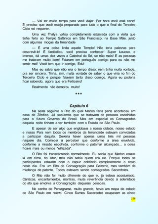 — Vai ter muito tempo para você viajar. Por hora você está certo! 
É preciso que você esteja preparado para tudo o que o final do Terceiro 
Ciclo vai requerer. 
Uma vez Thalya voltou completamente extasiada com a visita que 
tinha feito ao Templo Satânico em São Francisco, na Base Mãe, junto 
com algumas moças da Irmandade 
— É uma coisa linda aquele Templo! Não teria palavras para 
descrevê-lo! É fantástico, você precisa conhecer! Super luxuoso, e 
imenso, dá umas dez vezes a Catedral da Sé, se não mais! E as pessoas 
me trataram muito bem! Falaram em português comigo para eu não me 
sentir mal! Você tem que ir comigo, Edu! 
Mas eu sabia que não era o tempo disso, nem tinha muita vontade, 
pra ser sincero. Tinha, sim, muita vontade de saber o que viria no fim do 
Terceiro Ciclo e porque falavam tanto disso comigo. Agora eu poderia 
ficar sabendo, agora que era Feiticeiro! 
238 
Realmente não demorou muito! 
*** 
Capítulo 6 
Na sexta seguinte o Rito do qual Marlon faria parte aconteceu em 
casa de Zórdico. Já sabíamos que se tratavam de pessoas escolhidas 
para o futuro Governo do Brasil. Mas em especial os Consagrados 
daquela noite tinham a ver também com o Estado de São Paulo. 
E apesar de ser algo que englobava a nossa cidade, nosso estado 
e nosso País nem todos os membros da Irmandade estavam convidados 
a participar daquilo. Deveria haver apenas umas três mil pessoas 
naquele dia. Comecei a perceber que conforme a área envolvida, 
conforme a missão escolhida, conforme o patamar alcançado... a coisa 
ficava mais ou menos "elitizada". 
O Rito foi transcorrendo normalmente. Eu sabia que Marlon estava 
lá em cima, no altar, mas não sabia quem era ele. Porque todos os 
participantes estavam com o capuz cobrindo completamente o rosto 
neste dia. Era um Rito de Consagração para Governo, mas também de 
mudança de patente. Todos estavam sendo consagrados Sacerdotes. 
O Rito não foi muito diferente do que eu já estava acostumado. 
Cânticos, encantamentos, mantras, muita reverência devido à solenidade 
do ato que envolvia a Consagração daquelas pessoas. 
No centro do Pentagrama, muito grande, havia um mapa do estado 
de São Paulo em relevo. Cinco Sumos Sacerdotes ocupavam as cinco 
 