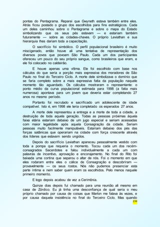 pontas do Pentagrama. Reparei que Gwyneth estava também entre eles. 
Atrás ficou postado o grupo dos escolhidos para fins estratégicos. Cada 
um deles caminhou sobre o Pentagrama e sobre o mapa do Estado 
simbolizando que os seus pés estavam — e estariam também 
futuramente — sobre as cidades-chaves. O próprio Leviathan e sua 
hierarquia lhes dariam toda a capacitação. 
O sacrifício foi simbólico. O perfil populacional brasileiro é muito 
miscigenado, então houve ali uma tentativa de representação dos 
diversos povos que povoam São Paulo. Cada um dos participantes 
ofereceu um pouco do seu próprio sangue, como brasileiros que eram, e 
ele foi colocado no caldeirão. 
E houve apenas uma vítima. Ele foi escolhido com base nos 
cálculos do que seria a porção mais expressiva dos moradores de São 
Paulo no final do Terceiro Ciclo. A morte dele simbolizava o domínio que 
se faria completo sobre a mais expressiva fatia da população naquele 
momento tão aguardado. Os cálculos mostraram o representante: o 
ponto médio da curva populacional estimada para 1998 (a fatia mais 
numerosa) apontava para um jovem que deveria estar completando 27 
anos no mesmo período. 
Portanto foi recrutado e sacrificado um adolescente de idade 
compatível. Isto é, em 1998 ele teria completado os esperados 27 anos. 
A morte dele representou a entrega e a morte de toda a cidade, a 
destruição de toda aquela geração. Todas as pessoas próximas àquela 
faixa etária estariam debaixo de um jugo especial e seriam acessadas 
com maior legalidade após aquela Consagração da cidade. Seriam 
pessoas muito facilmente manipuláveis. Estariam debaixo dos pés das 
forças satânicas que operariam na cidade com força crescente através 
dos líderes que estavam sendo ungidos. 
Depois do sacrifício Leviathan apareceu pessoalmente vestido com 
toda a pompa que requeria o momento. Tocou cada um dos recém-consagrados 
Sacerdotes e falou individualmente a cada um com 
palavras de incentivo, aprovação e encorajamento. No final do Rito foi 
baixada uma cortina que separou o altar de nós. Foi o momento em que 
eles rodaram entre eles o cálice de Consagração e descobriram — 
provavelmente — os seus rostos. Nós não pudemos presenciar esta 
parte íntima e nem saber quem eram os escolhidos. Pelo menos naquele 
primeiro momento. 
E logo depois acabou de vez a Cerimônia. 
Quinze dias depois fui chamado para uma reunião ali mesmo em 
casa de Zórdico. Eu já tinha uma desconfiança de qual seria o meu 
próprio chamado por causa de coisas que Marlon me falava às vezes, e 
por causa daquela insistência no final do Terceiro Ciclo. Mas quando 
239 
 