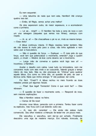 Eu nem esquentei: 
— Uma tabuinha de nada que nem esta, Hamilton! Até criança 
24 
quebra isso daí. 
— Então, tá! Régis, vamos achar uma melhor! 
Os dois separaram outra, de maior espessura, e a acomodaram 
como a primeira. 
— Lá vai... ninja!!! — O Hamilton fez toda a cena de novo e com 
um uivo selvagem (daqueles que vemos nos filmes), avançou com 
ímpeto. 
— Ai, ai, ai! — Ele chacoalhava o pé no ar, rindo ao mesmo tempo. 
— Essa doeu! 
A tábua continuou intacta. O Régis resolveu tentar também. Mas 
ele não levava lá muito jeito para a coisa, não tinha agilidade e nem 
sabia usar a musculatura. 
— Não é questão de força. — Expliquei. — É mais jeito do que 
força, você tem que potencializar o movimento, entende? Joga o quadril 
assim...e chuta! — Mostrei de leve como deveria ser o movimento. 
— Larga mão de conversa e quebra você logo isso aí! — 
Incentivou o Hamilton. 
Aceitei o desafio com calma. Levei tudo na brincadeira, nem me 
concentrei muito com eles rindo e se cutucando, falando graças o tempo 
inteiro do meu lado. Mas eu não precisava de “Chikow” para quebrar 
aquela tábua. Era como eu tinha dito, só questão de jeito, de usar a 
técnica certa. Nada que minha energia “li” não pudesse dar conta. 
Foi fácil. “Crash”!! A tábua rachou no meio ficando as duas 
metades presas por algumas farpas. 
— Pôxa! Que legal! Tremendo! Como é que você faz? — Eles 
vibravam. 
— É questão de fazer o movimento certo. — Respondi de novo, 
sem maiores explicações. 
Mas o Hamilton estava na febre. 
— Vamos lá! De novo! 
Arrumou nova tábua, parecida com a primeira. Tentou fazer como 
eu explicara, mas ficou com o pé dolorido outra vez. 
— Ai, isso dói, caramba! — Ele ainda não estava muito 
convencido. Seu olhar revelava a intenção de testar-me um pouco mais. 
Ele vasculhou e vasculhou, sem dar-se por achado. Finalmente 
descobriu uma viga de madeira maciça. Era robusta, troncuda, de 
 