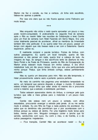 Marlon me fez o convite, eu tive a certeza. Já tinha sido escolhido, 
faltava-me apenas a patente. 
Por isso era claro que eu não ficaria apenas como Feiticeiro por 
240 
muito tempo. 
*** 
Mas enquanto não vinha o resto queria aproveitar um pouco o meu 
posto recém-conquistado. E praticamente no segundo final de semana 
após o Rito eu resolvi faltar nas reuniões de Celebração e levei Camila 
para um final de semana num Hotel Fazenda em Serra Negra. Era uma 
coisa totalmente passível de acontecer, afinal os membros da Irmandade 
também têm vida particular. E eu queria estar fora um pouco, passar um 
tempo com alguém que não tivesse nada a ver com o Satanismo. Queria 
espairecer, penso eu. 
E realmente comprei o pacote turístico. Fomos de ônibus, com 
outros passageiros. Eu queria um local tranqüilo, queria de fato 
descansar e não pensar em nada, queria tirar a cabeça de tudo. As 
imagens do fogo, do sangue e dos sacrifícios tanto da abertura do meu 
Nono Portal e da Festa da Primavera, quanto do Rito de Consagração de 
Marlon ainda estavam muito frescas em minha cabeça. E era difícil 
metabolizar tudo em tão pouco tempo. Acho que era uma particularidade 
minha porque Thalya, que tinha entrado comigo, estava perfeitamente 
adaptada. 
Mas eu queria um descanso para mim. Não era alta temporada, o 
Hotel provavelmente estaria vazio e portanto parecia perfeito. 
No meio do caminho nós pegamos uma verdadeira tempestade na 
serra, um temporal que parecia disposto a afogar o mundo. O motorista 
estava irritado porque tinha que voltar ainda no mesmo dia e procurava 
correr o máximo que a estrada e visibilidade permitiam. 
Todos estavam apavorados dentro do ônibus, a começar pelo guia 
turístico que volta e meia gritava para o motorista ir um pouco mais 
devagar. 
Camila não estava nem um pouco à vontade, com olhos 
assustados, procurando enxergar a estrada pela janela. Já eu me sentia 
muito à vontade. Eu era filho do Fogo e nada poderia me acontecer. Eu 
sabia que os demônios não permitiriam que o pior acontecesse com o 
ônibus porque eu estava ali dentro. Foi uma trajetória muito tensa para 
todos, menos para mim. Ninguém conseguiu comer o lanche que foi 
servido, sanduíches com suco. Eu comi o meu, o de Camila, e o de 
outros passageiros inapetentes. 
— Fica tranqüila, Camila! Não vai acontecer nada! — Eu a 
 