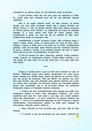 241 
tranqüilizava ao mesmo tempo em que devorava todos os lanches. 
O guia turístico havia dito que uma sopa nos esperava no Hotel. 
Eu queria estar bem recheado para não ter que depender daquela 
catástrofe! 
Mas aí um sujeito resolveu fumar, de tanto nervoso. Já tinham 
avisado que isso podia acontecer desde que a pessoa fumasse nos 
últimos bancos, e com as janelas abertas. Mas quem estava ocupando 
os últimos bancos eram Camila e eu, justamente em busca do almejado 
sossego. E o cara sentou bem atrás da minha cadeira, abriu 
ruidosamente a janela. Eu nem me dei ao trabalho de falar nada, 
simplesmente lancei um esconjuro nele. 
Imediatamente o homem começou a tossir. Não conseguia tragar o 
cigarro, tossia, tossia, tossia, já estava tendo um troço de tanto tossir. 
Apagou o cigarro e voltou para o seu banco lá na frente, completamente 
passado, cheio de mal estar, todos olhando para ele. Continuou tossindo, 
foi para o banheiro, vomitou. E se manteve naquele mal estar a viagem 
inteira até que eu tirei o encantamento de sobre ele. 
O final de semana foi ótimo. Descanso, sossego, muitos passeios, 
muitas compras na cidadezinha turística. Camila estava radiante, e eu 
não pensei em mais nada. Foi de fato muito bom e eu pude voltar bem 
mais refeito. 
*** 
Chegou a reunião para a qual eu tinha sido chamado na casa de 
Zórdico. Realmente muita coisa estava acontecendo em muito pouco 
tempo naquele ano. Desde março, depois da abertura do primeiro Portal, 
que não parava de acontecer. Pelo que Marlon me adiantou não seria 
bem uma reunião, mas uma recepção para algumas pessoas que, como 
eu, tinham sido chamadas. Os principais Braços da Irmandade também 
tinham sido convidados. Isto é, os principais líderes dos tentáculos 
diretamente ligados à Irmandade estariam presentes. 
— Trata-se de uma confraternização entre aqueles que estão mais 
diretamente ligados à futura rede estratégica brasileira, que foram 
escolhidos para este fim. Você sabe o que digo, tem ouvido bastante 
sobre isso ultimamente! — E sorriu dando-me um tapinha amistoso nas 
costas. — Tudo já foi previamente elaborado em São Francisco e alguns 
representantes norte-americanos estarão na festa para repassar as 
informações. Gwyneth mesmo estará lá. 
— Pôxa, Gwyneth vai ficar morando aqui, pelo visto. Não vai mais 
embora! 
— O previsto é que ela permaneça por seis meses, conforme foi 
 