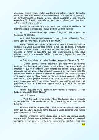 orientado, porque havia muitas arestas importantes a serem lapidadas 
nesse período. Esta reunião é mais uma delas. Primeiro vamos participar 
da confraternização e depois, à noite, alguns assistirão a uma palestra 
específica. Você está convocado também para a palestra, se quiser levar 
outra roupa, fique à vontade! 
Era um sábado à tarde e fazia muito calor. Marlon foi me buscar no 
242 
lugar de sempre e avisou que Thalya poderia vir junto comigo. 
— Por que esta festa hoje, Marlon? É alguma coisa especial? — 
Perguntei no caminho. 
— É, sim! Estamos nos preparando para o findar do Terceiro Ciclo, 
como você já ouviu falar, e há muito o que fazer! 
Aquela história de Terceiro Ciclo pra cá e pra lá já estava até me 
irritando. Eu vinha ouvindo esta história já não era de agora, e ninguém 
tinha se dado ao trabalho de me explicar nada. Eu tinha procurado fazer 
diferente e honrar a sabedoria que me proporcionava o meu novo 
patamar, mas já era demais. Minha curiosidade chegava às raias do 
insuportável. 
— Bom, mas afinal de contas, Marlon... o que é o Terceiro Ciclo??! 
— Calma, calma... tenha paciência! Sei que você já esperou 
bastante. Mas logo você vai entender o que é isso. Hoje à noite você vai 
entender o que é o Terceiro Ciclo, quando ele acaba, porque você foi 
escolhido, porque você é tão especial, porque teve um crescimento tão 
rápido aqui dentro. E porque Leviathan te escolheu! Vai entender porque 
você nasceu aqui em São Paulo, no dia que nasceu, nas circunstâncias 
que nasceu. A sua própria vida vai ficar um pouco mais clara e você vai 
compreender que nada é por acaso. Sua vida, sua trajetória até aqui... foi 
planejada! A sua e a de mais alguns outros que você vai também 
conhecer hoje. 
Thalya escutava muito atenta e não resistiu à pergunta: — Eu 
também faço parte desse Grupo? 
Marlon foi claro: 
— Você faz parte como apoio! Claro! Um homem não é completo 
se ele não tiver uma mulher ao seu lado. Você faz parte... ao lado do 
Eduardo! 
Ficamos calados e pensativos. Para todos os efeitos, ele queria 
dizer que no futuro ela seria minha esposa e juntos teríamos uma família 
para apresentar à Sociedade. 
Quando chegamos fomos direto para a beira da piscina aonde 
seria a festa. Estava tudo muito bonito, muito bem decorado, e o coquetel 
começava a ser servido. Havia uma mesa grande central aonde iam 
 