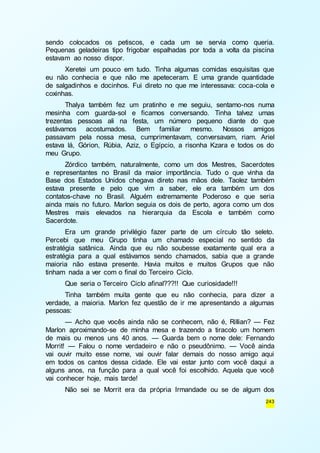 sendo colocados os petiscos, e cada um se servia como queria. 
Pequenas geladeiras tipo frigobar espalhadas por toda a volta da piscina 
estavam ao nosso dispor. 
Xeretei um pouco em tudo. Tinha algumas comidas esquisitas que 
eu não conhecia e que não me apeteceram. E uma grande quantidade 
de salgadinhos e docinhos. Fui direto no que me interessava: coca-cola e 
coxinhas. 
Thalya também fez um pratinho e me seguiu, sentamo-nos numa 
mesinha com guarda-sol e ficamos conversando. Tinha talvez umas 
trezentas pessoas ali na festa, um número pequeno diante do que 
estávamos acostumados. Bem familiar mesmo. Nossos amigos 
passavam pela nossa mesa, cumprimentavam, conversavam, riam. Ariel 
estava lá, Górion, Rúbia, Aziz, o Egípcio, a risonha Kzara e todos os do 
meu Grupo. 
Zórdico também, naturalmente, como um dos Mestres, Sacerdotes 
e representantes no Brasil da maior importância. Tudo o que vinha da 
Base dos Estados Unidos chegava direto nas mãos dele. Taolez também 
estava presente e pelo que vim a saber, ele era também um dos 
contatos-chave no Brasil. Alguém extremamente Poderoso e que seria 
ainda mais no futuro. Marlon seguia os dois de perto, agora como um dos 
Mestres mais elevados na hierarquia da Escola e também como 
Sacerdote. 
Era um grande privilégio fazer parte de um círculo tão seleto. 
Percebi que meu Grupo tinha um chamado especial no sentido da 
estratégia satânica. Ainda que eu não soubesse exatamente qual era a 
estratégia para a qual estávamos sendo chamados, sabia que a grande 
maioria não estava presente. Havia muitos e muitos Grupos que não 
tinham nada a ver com o final do Terceiro Ciclo. 
Que seria o Terceiro Ciclo afinal???!! Que curiosidade!!! 
Tinha também muita gente que eu não conhecia, para dizer a 
verdade, a maioria. Marlon fez questão de ir me apresentando a algumas 
pessoas: 
— Acho que vocês ainda não se conhecem, não é, Rillian? — Fez 
Marlon aproximando-se de minha mesa e trazendo a tiracolo um homem 
de mais ou menos uns 40 anos. — Guarda bem o nome dele: Fernando 
Morrit! — Falou o nome verdadeiro e não o pseudônimo. — Você ainda 
vai ouvir muito esse nome, vai ouvir falar demais do nosso amigo aqui 
em todos os cantos dessa cidade. Ele vai estar junto com você daqui a 
alguns anos, na função para a qual você foi escolhido. Aquela que você 
vai conhecer hoje, mais tarde! 
Não sei se Morrit era da própria Irmandade ou se de algum dos 
243 
 
