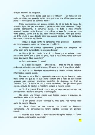 244 
Braços, esqueci de perguntar. 
— Oi, tudo bem? Então você que é o Rillian? — Ele tinha um jeito 
meio esquisito mas parecia saber bem quem eu era. Olhou para o meu 
prato: — Você gosta de coxinha, heim? 
Ficou conversando um pouco comigo, de pé ao lado da mesa. Eu 
também fiquei em pé, mantendo o protocolo das boas maneiras. Thalya 
apenas acompanhou a conversa, quieta. Foi tudo o mais informal 
possível. Marlon pediu licença com polidez e logo foi conversar com 
outra pessoa, como era do seu feitio nessas ocasiões. Pelo que parecia 
ele tinha muito o que discutir com toda aquela gente que não costumava 
encontrar com tanta freqüência. 
— Daqui a pouco venho te apresentar mais pessoas! — Exclamou 
ele bem humorado antes de deixar-me com Morrit. 
O homem de cabelos ligeiramente grisalhos nas têmporas me 
olhou com certa curiosidade. E procurou brincar: 
— Marlon já falou muito de você, confesso que eu estava curioso 
para saber quem era o cara! E, pôxa, você é novo! Não pensei que você 
fosse tão jovem! Que idade tem? 
— Em cinco meses, 21 anos! 
— É a idade da razão! — Brincou ele. — Mas no final do Terceiro 
ciclo você vai estar com praticamente 31 anos, o que é uma ótima idade! 
— Pois é! — Retruquei recusando-me a admitir minhas limitadas 
informações quanto àquilo. 
Durante a tarde Marlon apresentou-me mais alguns homens, todos 
mais velhos do que eu e cujo ponto comum era o fato de que seriam 
pessoas que estariam ocupando posições de destaque no final do 
Terceiro Ciclo. De todos foi dito o nome verdadeiro. Eles já sabiam quem 
eu era, através de Marlon, e repetiam sempre a mesma coisa: 
— Você é jovem! Estará com o sangue novo no período em que 
precisaremos de maior empenho e dedicação! 
Um deles, um homem magro com bigode escuro e espesso, de 
semblante forte, sorriu ao dizer: 
— É um grande prazer conhecê-lo, meu caro. Nós vamos fazer 
parte da mesma História! 
— Sem dúvida vai ser mesmo um prazer! — Respondi 
calmamente. As apresentações foram rápidas, apenas um primeiro 
contato. 
— Guarda esse nome! — Não cessava de repetir Marlon. — Todos 
eles estarão estampados na mídia! 
 