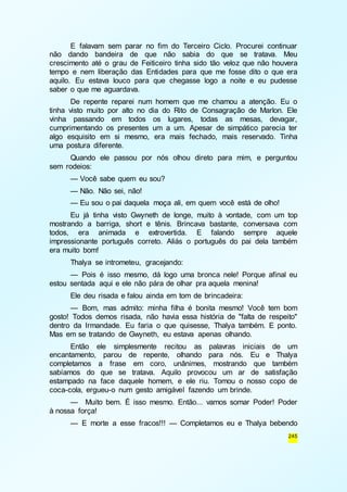 E falavam sem parar no fim do Terceiro Ciclo. Procurei continuar 
não dando bandeira de que não sabia do que se tratava. Meu 
crescimento até o grau de Feiticeiro tinha sido tão veloz que não houvera 
tempo e nem liberação das Entidades para que me fosse dito o que era 
aquilo. Eu estava louco para que chegasse logo a noite e eu pudesse 
saber o que me aguardava. 
De repente reparei num homem que me chamou a atenção. Eu o 
tinha visto muito por alto no dia do Rito de Consagração de Marlon. Ele 
vinha passando em todos os lugares, todas as mesas, devagar, 
cumprimentando os presentes um a um. Apesar de simpático parecia ter 
algo esquisito em si mesmo, era mais fechado, mais reservado. Tinha 
uma postura diferente. 
Quando ele passou por nós olhou direto para mim, e perguntou 
245 
sem rodeios: 
— Você sabe quem eu sou? 
— Não. Não sei, não! 
— Eu sou o pai daquela moça ali, em quem você está de olho! 
Eu já tinha visto Gwyneth de longe, muito à vontade, com um top 
mostrando a barriga, short e tênis. Brincava bastante, conversava com 
todos, era animada e extrovertida. E falando sempre aquele 
impressionante português correto. Aliás o português do pai dela também 
era muito bom! 
Thalya se intrometeu, gracejando: 
— Pois é isso mesmo, dá logo uma bronca nele! Porque afinal eu 
estou sentada aqui e ele não pára de olhar pra aquela menina! 
Ele deu risada e falou ainda em tom de brincadeira: 
— Bom, mas admito: minha filha é bonita mesmo! Você tem bom 
gosto! Todos demos risada, não havia essa história de "falta de respeito" 
dentro da Irmandade. Eu faria o que quisesse, Thalya também. E ponto. 
Mas em se tratando de Gwyneth, eu estava apenas olhando. 
Então ele simplesmente recitou as palavras iniciais de um 
encantamento, parou de repente, olhando para nós. Eu e Thalya 
completamos a frase em coro, unânimes, mostrando que também 
sabíamos do que se tratava. Aquilo provocou um ar de satisfação 
estampado na face daquele homem, e ele riu. Tomou o nosso copo de 
coca-cola, ergueu-o num gesto amigável fazendo um brinde. 
— Muito bem. É isso mesmo. Então... vamos somar Poder! Poder 
à nossa força! 
— E morte a esse fracos!!! — Completamos eu e Thalya bebendo 
 