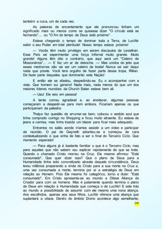 246 
também a coca, um de cada vez. 
As palavras de encantamento que ele pronunciou tinham um 
significado mais ou menos como se quisesse dizer "O círculo está se 
fechando".... ou "O fim do tempo de Deus está próximo". 
Estava chegando o tempo de dominar toda a Terra, de Lucifér 
exibir o seu Poder em total plenitude! Nosso tempo estava próximo! 
— Vocês têm muito privilégio em serem discípulos de Leviathan. 
Esse País vai experimentar uma força Infernal muito grande. Muito 
grande! Alguns têm dito o contrário, que aqui será um "Celeiro de 
Missionários"... — E fez um ar de deboche. — Mas unidos do jeito que 
esses medíocres são vai ser um celeiro de bosta! Nunca vai sair daqui 
nada que preste. Você terá orgulho de fazer parte dessa tropa, Rillian. 
De fazer parte daqueles que dominarão esta Nação! 
E então ele se afastou, despedindo-se. Eu o acompanhei com a 
vista. Que homem sui generis! Nada mais, nada menos do que um dos 
maiores líderes mundiais da Church Satan estava bem ali. 
— Uau! Ele veio em pessoa! 
A tarde correu agradável e, ao anoitecer, algumas pessoas 
começaram a despedir-se para irem embora. Ficariam apenas os que 
participariam da palestra. 
Thalya fez questão de arrumar-se bem, colocou o vestido azul que 
tinha comprado comigo no Shopping e ficou muito atraente. Eu estava de 
jeans e camisa, mas tinha trazido um blazer para ficar mais adequado. 
Entramos no salão aonde iríamos assistir a um vídeo e participar 
da reunião. O pai de Gwyneth adiantou-se e começou de cara 
contextualizando o que vinha de fato a ser o final do Terceiro Ciclo. Que 
momento esperado! 
— Para alguns já é bastante familiar o que é o Terceiro Ciclo, mas 
para aqueles que não sabem vou explicar rapidamente de que se trata. 
Quando o chamado Cristo morreu na Cruz, Ele mesmo afirmou: "Está 
consumado". Que quer dizer isso? Que o plano de Deus para a 
Humanidade tinha sido concretizado através daquela circunstância. Deus 
levou milênios preparando a vinda do Cristo para a sua morte na Cruz e, 
uma vez consumada a morte, termina por aí a estratégia de Deus em 
relação ao Homem. Pois Ele mesmo foi categórico, torno a dizer: "Está 
consumado". Em Cristo apresenta-se ao mundo a Oitava Aliança do 
Criador para com os homens. Mas é justamente quando termina o plano 
de Deus em relação à Humanidade que começa o de Lucifér! E este trás 
ao mundo a possibilidade de assumir com ele mesmo uma nona aliança. 
Aos escolhidos, apenas aos seus filhos, Lucifér oferece uma aliança que 
suplantará a oitava. Dentro do âmbito Divino acontece algo semelhante, 
 