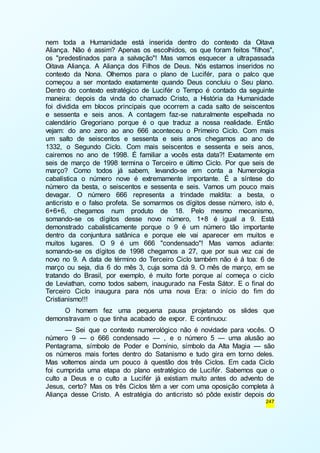 nem toda a Humanidade está inserida dentro do contexto da Oitava 
Aliança. Não é assim? Apenas os escolhidos, os que foram feitos "filhos", 
os "predestinados para a salvação"! Mas vamos esquecer a ultrapassada 
Oitava Aliança. A Aliança dos Filhos de Deus. Nós estamos inseridos no 
contexto da Nona. Olhemos para o plano de Lucifér, para o palco que 
começou a ser montado exatamente quando Deus concluiu o Seu plano. 
Dentro do contexto estratégico de Lucifér o Tempo é contado da seguinte 
maneira: depois da vinda do chamado Cristo, a História da Humanidade 
foi dividida em blocos principais que ocorrem a cada salto de seiscentos 
e sessenta e seis anos. A contagem faz-se naturalmente espelhada no 
calendário Gregoriano porque é o que traduz a nossa realidade. Então 
vejam: do ano zero ao ano 666 aconteceu o Primeiro Ciclo. Com mais 
um salto de seiscentos e sessenta e seis anos chegamos ao ano de 
1332, o Segundo Ciclo. Com mais seiscentos e sessenta e seis anos, 
cairemos no ano de 1998. É familiar a vocês esta data?! Exatamente em 
seis de março de 1998 termina o Terceiro e último Ciclo. Por que seis de 
março? Como todos já sabem, levando-se em conta a Numerologia 
cabalística o número nove é extremamente importante. É a síntese do 
número da besta, o seiscentos e sessenta e seis. Vamos um pouco mais 
devagar. O número 666 representa a trindade maldita: a besta, o 
anticristo e o falso profeta. Se somarmos os dígitos desse número, isto é, 
6+6+6, chegamos num produto de 18. Pelo mesmo mecanismo, 
somando-se os dígitos desse novo número, 1+8 é igual a 9. Está 
demonstrado cabalisticamente porque o 9 é um número tão importante 
dentro da conjuntura satânica e porque ele vai aparecer em muitos e 
muitos lugares. O 9 é um 666 "condensado"! Mas vamos adiante: 
somando-se os dígitos de 1998 chegamos a 27, que por sua vez cai de 
novo no 9. A data de término do Terceiro Ciclo também não é à toa: 6 de 
março ou seja, dia 6 do mês 3, cuja soma dá 9. O mês de março, em se 
tratando do Brasil, por exemplo, é muito forte porque aí começa o ciclo 
de Leviathan, como todos sabem, inaugurado na Festa Sátor. E o final do 
Terceiro Ciclo inaugura para nós uma nova Era: o início do fim do 
Cristianismo!!! 
O homem fez uma pequena pausa projetando os slides que 
247 
demonstravam o que tinha acabado de expor. E continuou: 
— Sei que o contexto numerológico não é novidade para vocês. O 
número 9 — o 666 condensado — , e o número 5 — uma alusão ao 
Pentagrama, símbolo de Poder e Domínio, símbolo da Alta Magia — são 
os números mais fortes dentro do Satanismo e tudo gira em torno deles. 
Mas voltemos ainda um pouco à questão dos três Ciclos. Em cada Ciclo 
foi cumprida uma etapa do plano estratégico de Lucifér. Sabemos que o 
culto a Deus e o culto a Lucifér já existiam muito antes do advento de 
Jesus, certo? Mas os três Ciclos têm a ver com uma oposição completa à 
Aliança desse Cristo. A estratégia do anticristo só pôde existir depois do 
 