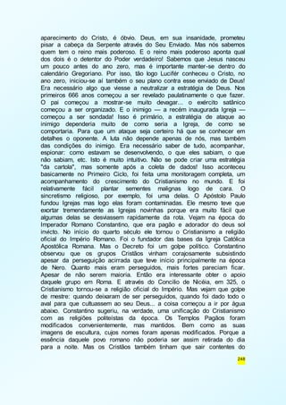 aparecimento do Cristo, é óbvio. Deus, em sua insanidade, prometeu 
pisar a cabeça da Serpente através do Seu Enviado. Mas nós sabemos 
quem tem o reino mais poderoso. E o reino mais poderoso aponta qual 
dos dois é o detentor do Poder verdadeiro! Sabemos que Jesus nasceu 
um pouco antes do ano zero, mas é importante manter-se dentro do 
calendário Gregoriano. Por isso, tão logo Lucifér conheceu o Cristo, no 
ano zero, iniciou-se aí também o seu plano contra esse enviado de Deus! 
Era necessário algo que viesse a neutralizar a estratégia de Deus. Nos 
primeiros 666 anos começou a ser revelado paulatinamente o que fazer. 
O pai começou a mostrar-se muito devagar... o exército satânico 
começou a ser organizado. E o inimigo — a recém inaugurada Igreja — 
começou a ser sondada! Isso é primário, a estratégia de ataque ao 
inimigo dependeria muito de como seria a Igreja, de como se 
comportaria. Para que um ataque seja certeiro há que se conhecer em 
detalhes o oponente. A luta não depende apenas de nós, mas também 
das condições do inimigo. Era necessário saber de tudo, acompanhar, 
espionar: como estavam se desenvolvendo, o que eles sabiam, o que 
não sabiam, etc. Isto é muito intuitivo. Não se pode criar uma estratégia 
"da cartola", mas somente após a coleta de dados! Isso aconteceu 
basicamente no Primeiro Ciclo, foi feita uma monitoragem completa, um 
acompanhamento do crescimento do Cristianismo no mundo. E foi 
relativamente fácil plantar sementes malignas logo de cara. O 
sincretismo religioso, por exemplo, foi uma delas. O Apóstolo Paulo 
fundou Igrejas mas logo elas foram contaminadas. Ele mesmo teve que 
exortar tremendamente as Igrejas novinhas porque era muito fácil que 
algumas delas se desviassem rapidamente da rota. Vejam na época do 
Imperador Romano Constantino, que era pagão e adorador do deus sol 
invicto. No início do quarto século ele tornou o Cristianismo a religião 
oficial do Império Romano. Foi o fundador das bases da Igreja Católica 
Apostólica Romana. Mas o Decreto foi um golpe político. Constantino 
observou que os grupos Cristãos vinham corajosamente subsistindo 
apesar da perseguição acirrada que teve início principalmente na época 
de Nero. Quanto mais eram perseguidos, mais fortes pareciam ficar. 
Apesar de não serem maioria. Então era interessante obter o apoio 
daquele grupo em Roma. E através do Concilio de Nicéia, em 325, o 
Cristianismo tornou-se a religião oficial do Império. Mas vejam que golpe 
de mestre: quando deixaram de ser perseguidos, quando foi dado todo o 
aval para que cultuassem ao seu Deus... a coisa começou a ir por água 
abaixo. Constantino sugeriu, na verdade, uma unificação do Cristianismo 
com as religiões politeístas da época. Os Templos Pagãos foram 
modificados convenientemente, mas mantidos. Bem como as suas 
imagens de escultura, cujos nomes foram apenas modificados. Porque a 
essência daquele povo romano não poderia ser assim retirada do dia 
para a noite. Mas os Cristãos também tinham que sair contentes do 
248 
 