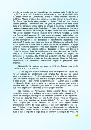 acordo. A solução era um sincretismo com carinha mais Cristã do que 
pagã! E a partir daí foi só induzir mais e mais ao erro. A raiz da idolatria 
já existia dentro do Cristianismo. Paulo e Pedro curaram pessoas à 
distância. Alguns Cristãos dos primeiros séculos fizeram a mesma coisa. 
De forma que havia peregrinações e visitas "místicas" aos túmulos 
dessas pessoas. Constantino deu um jeito de potencializar mais ainda 
esse erro: construiu Igrejas sobre os túmulos e incentivou a adoração de 
mortos e imagens dentro do Catolicismo. E esse foi apenas um dos erros 
cometidos! O batismo de crianças foi logo introduzido, uma maneira de 
não deixar escapar ninguém daquela nova estrutura religiosa. E como 
era Decreto do Imperador não havia como se esquivar: todos tinham que 
ser Cristãos, quisessem ou não! É claro que logo as bases das doutrinas 
Cristãs começaram a ser deturpadas e violentamente impactadas. Mas 
sutilmente! E aquilo que tinha aparência de Cristianismo realmente ficou 
só na aparência. Estava feito! A partir daí iniciou o processo. A Igreja 
Católica realmente despontou como líder absoluta e começou a propagar 
para o mundo um sistema religioso deturpado e falido, anti-bíblico e 
cheio de engano. Isso foi estrategicamente bem planejado por Lucifér. 
Porque o Cristianismo puro não poderia crescer! O engano foi 
semeado... e floresceu, deu frutos que perduram até hoje. Como vocês 
sabem há Principados agindo por trás dos grandes Sistemas Religiosos. 
Principados que monitoram, comandam, regem e perpetuam esse 
enganos. 
Novamente ele projetou os slides e continuou falando com muita 
249 
propriedade e conhecimento. 
— No Segundo Ciclo o interesse maior do Império das Trevas não 
foi em relação ao Cristianismo pelo simples fato de que ele estava 
totalmente contaminado. O vírus do engano já tinha sido plantado dentro 
dele. O sistema religioso não oferecia qualquer perigo. Uma vez minada 
a base Cristã — pelo menos temporariamente — Lucifér usou o período 
do Segundo Ciclo para começar a organizar os grupos que viriam a 
trabalhar com ele. O fato da Igreja estar inoperante garantiu tempo para 
que fosse organizado e treinado o nosso próprio exército. 
Na verdade, os "primórdios" desse exército! Nesse período a 
Irmandade começou a esboçar uma organização mais categórica. E o 
início da revelação estratégica do anticristo começou a ser repassado. 
No final do Segundo Ciclo, no ano 1.100, deu-se início às Cruzadas. 
Teria sido uma tentativa de levante Cristão? Ou algo bem diferente 
disso? Vejam por vocês mesmos: na época havia alguns líderes 
proeminentes dentro da Igreja Católica e que eram adoradores das Tre-vas. 
E tinham como função criar todo um desconforto em relação às 
atitudes dos Cristãos perante o mundo. E saboreiem a sábia artimanha! 
Tudo o que é imposto à força deixa de cumprir o princípio do Amor. As 
 