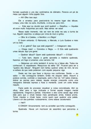 formato quadrado e uns dez centímetros de diâmetro. Parecia um pé de 
mesa que alguém tinha jogado fora. 
— Ah! Olha isso aqui. 
Ele a arrastou para posicioná-la no mesmo lugar das tábuas. 
25 
Limpou uma mão na outra, triunfante, e virou-se para mim. 
— Esta aqui eu duvido que você quebre! — Desafiou. — Aquelas 
ali eram muito fraquinhas pra você. Mas vamos ver essa! 
Nesse exato momento, não sei nem de onde me saiu a turma da 
rua. Alguém espichou a cabeça por cima do muro e gritou: 
— Olha lá o Catatau, o Hamilton e o Régis! 
E foram entrando. O Raimundo, o Marcelo, o Luís Gustavo e mais 
um ou dois: 
— E aí, galera? Que que está pegando? — Indagavam eles. 
— Chega mais! — Convidou o Régis. — O Edu está quebrando 
umas tábuas aqui pra gente. 
— Quebrar tábua?! Quem está quebrando tábua?! — O Edu! 
— Tudo bem, depois a gente aproveita a madeira quebrada, 
fazemos um fogo e rumamos uma carreira. Vá! 
— Bebemos um vinho também! A turma ria e falava alto. Todos me 
conheciam. E respeitavam. Resquícios da velha “29”. Ficaram para ver a 
“quebra das tábuas”. Ninguém nem tentou quebrar antes de mim, tal era 
a certeza de que nada poderiam com aquela pequena viga. 
Desta vez tive que fazer a técnica nos conformes. Senão — eu 
sabia — não conseguiria também. Então me esqueci deles. Assumi a 
postura correta, controlei a respiração, senti o fluir do “chi” pelos chakras, 
dobrei as pernas para retesar aquela energia crescente como uma 
mangueira dobrada represa o fluxo à montante. Levei um certo tempo 
naquilo. 
Fazia parte do processo visualizar a coisa concretizada. Abri os 
olhos, olhei para a viga inclinada e formei aquela imagem mental 
rapidamente, imaginei-a partida. Vislumbrei o alvo como sendo algo atrás 
dela para que o chute tivesse mais penetração ainda. Estava pronto. 
Tomei impulso e chutei baixo, como quem quer quebrar uma patela. 
Liberei o ar dos pulmões ruidosamente, como estava acostumado: 
— Hei!!! 
E CRASH! Sinceramente nem eu acreditei que tinha conseguido. 
Quebrada. Houve um murmurar de assombro que percorreu a 
turma. 
 
