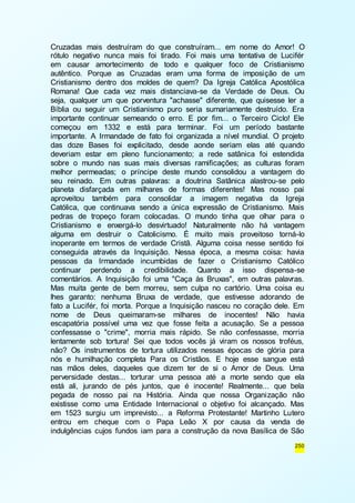 Cruzadas mais destruíram do que construíram... em nome do Amor! O 
rótulo negativo nunca mais foi tirado. Foi mais uma tentativa de Lucifér 
em causar amortecimento de todo e qualquer foco de Cristianismo 
autêntico. Porque as Cruzadas eram uma forma de imposição de um 
Cristianismo dentro dos moldes de quem? Da Igreja Católica Apostólica 
Romana! Que cada vez mais distanciava-se da Verdade de Deus. Ou 
seja, qualquer um que porventura "achasse" diferente, que quisesse ler a 
Bíblia ou seguir um Cristianismo puro seria sumariamente destruído. Era 
importante continuar semeando o erro. E por fim... o Terceiro Ciclo! Ele 
começou em 1332 e está para terminar. Foi um período bastante 
importante. A Irmandade de fato foi organizada a nível mundial. O projeto 
das doze Bases foi explicitado, desde aonde seriam elas até quando 
deveriam estar em pleno funcionamento; a rede satânica foi estendida 
sobre o mundo nas suas mais diversas ramificações; as culturas foram 
melhor permeadas; o príncipe deste mundo consolidou a vantagem do 
seu reinado. Em outras palavras: a doutrina Satânica alastrou-se pelo 
planeta disfarçada em milhares de formas diferentes! Mas nosso pai 
aproveitou também para consolidar a imagem negativa da Igreja 
Católica, que continuava sendo a única expressão de Cristianismo. Mais 
pedras de tropeço foram colocadas. O mundo tinha que olhar para o 
Cristianismo e enxergá-lo desvirtuado! Naturalmente não há vantagem 
alguma em destruir o Catolicismo. É muito mais proveitoso torná-lo 
inoperante em termos de verdade Cristã. Alguma coisa nesse sentido foi 
conseguida através da Inquisição. Nessa época, a mesma coisa: havia 
pessoas da Irmandade incumbidas de fazer o Cristianismo Católico 
continuar perdendo a credibilidade. Quanto a isso dispensa-se 
comentários. A Inquisição foi uma "Caça às Bruxas", em outras palavras. 
Mas muita gente de bem morreu, sem culpa no cartório. Uma coisa eu 
lhes garanto: nenhuma Bruxa de verdade, que estivesse adorando de 
fato a Lucifér, foi morta. Porque a Inquisição nasceu no coração dele. Em 
nome de Deus queimaram-se milhares de inocentes! Não havia 
escapatória possível uma vez que fosse feita a acusação. Se a pessoa 
confessasse o "crime", morria mais rápido. Se não confessasse, morria 
lentamente sob tortura! Sei que todos vocês já viram os nossos troféus, 
não? Os instrumentos de tortura utilizados nessas épocas de glória para 
nós e humilhação completa Para os Cristãos. E hoje esse sangue está 
nas mãos deles, daqueles que dizem ter de si o Amor de Deus. Uma 
perversidade destas... torturar uma pessoa até a morte sendo que ela 
está ali, jurando de pés juntos, que é inocente! Realmente... que bela 
pegada de nosso pai na História. Ainda que nossa Organização não 
existisse como uma Entidade Internacional o objetivo foi alcançado. Mas 
em 1523 surgiu um imprevisto... a Reforma Protestante! Martinho Lutero 
entrou em cheque com o Papa Leão X por causa da venda de 
indulgências cujos fundos iam para a construção da nova Basílica de São 
250 
 
