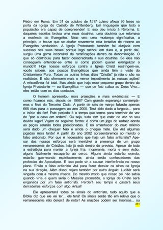 Pedro em Roma. Em 31 de outubro de 1517 Lutero afixou 95 teses na 
porta da Igreja do Castelo de Wittenberg. Em linguagem que todo o 
populacho era capaz de compreender! E isso deu início à Reforma. E 
daqueles escritos brotou uma nova doutrina, uma doutrina que retomava 
a essência do Evangelho. Nisto veio uma mudança significativa, a 
princípio, e houve que se abafar novamente esta tentativa de retorno ao 
Evangelho verdadeiro. A Igreja Protestante também foi alvejada com 
sucesso nas suas bases porque logo rachou em duas e, a partir daí, 
surgiu uma gama incontável de ramificações dentro da denominação. O 
que só contribuiu para fazer desacreditada a sua doutrina. Se eles não 
conseguem entender-se entre si como podem querer evangelizar o 
mundo?! Hoje nossos esforços contra a Igreja Cristã restringem-se, 
vocês sabem, aos poucos Evangélicos que ainda têm a visão do 
Cristianismo Puro. Todas as outras linhas ditas "Cristãs" já não o são na 
realidade. E não oferecem mais o menor impedimento às nossas ações! 
A miscelânea foi total. Mas ainda que haja esse pequeno grupo dentro da 
Igreja Protestante — ou Evangélica — que de fato cultua ao Deus Vivo... 
eles estão com os dias contados. 
O homem apresentou mais projeções e mais evidências: — E 
como ficamos nós, depois de 1998? Com grande esperança contempla-mos 
o final do Terceiro Ciclo. A partir de seis de março faltarão apenas 
666 dias para a passagem ao ano 2000. Terá sido dada a largada... para 
o início do fim! Este período é o tempo que temos para terminar de vez 
de "por a casa em ordem". Ou seja, tudo tem que estar de vez no seu 
devido lugar! Vejam da seguinte forma: é como um jogo de xadrez aonde 
as peças estarão todas posicionadas. E no amanhecer do novo milênio 
será dado um cheque! Não é ainda o cheque mate. Ele virá algumas 
jogadas mais tarde! A partir do ano 2002 apresentaremos ao mundo o 
falso anticristo. Por que é necessário que haja um falso anticristo? Ape-sar 
dos nossos esforços será inevitável a presença de um grupo 
remanescente de Cristãos. Isto já está dentro do previsto. Apesar de toda 
a estratégia para manter a Igreja fria, inoperante, morta e sem visão, 
alguns fatalmente escaparão ao cerco. Alguns ainda estarão orando, 
estarão guerreando espiritualmente, ainda serão conhecedores das 
profecias do Apocalipse. E isso pode vir a causar interferência no nosso 
plano. Então o falso anticristo virá para fazer desviar os olhos da Igreja 
na sua direção. Além disso, vejam também por outro ângulo: Lucifér será 
vingado com a mesma moeda. Do mesmo modo que nosso pai não sabia 
quando viria e quem seria o Messias prometido, a Igreja de Cristo será 
enganada por um falso anticristo. Perderá seu tempo e gastará seus 
derradeiros esforços com algo virtual! 
Ele apresentará todos os sinais do anticristo, tudo aquilo que a 
Bíblia diz que ele vai ter... ele terá! Os sinais serão tão em relevo que o 
remanescente não deixará de notar! As orações podem ser intensas... ou 
251 
 