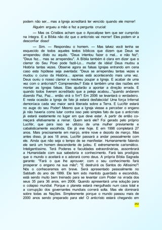podem não ser... mas a Igreja acreditará ter vencido quando ele morrer! 
Alguém ergueu a mão e fez a pergunta crucial: 
— Mas os Cristãos acham que o Apocalipse tem que ser cumprido 
na íntegra. E a Bíblia não diz que o anticristo vai morrer! Eles podem vir a 
desconfiar disso! 
— Sim. — Respondeu o homem. — Mas talvez você tenha se 
esquecido de todos aqueles textos bíblicos que dizem que Deus se 
arrependeu disto ou aquilo. "Deus intentou fazer o mal... e não fez"; 
"Deus fez... mas se arrependeu". A Bíblia também é clara em dizer que o 
clamor do Seu Povo pode fazê-Lo... mudar de idéia! Deus mudou a 
História tantas vezes. Observe agora as falsas Igrejas entrando em cena 
caso esta hipótese seja aventada: "Deus se arrependeu tantas vezes e 
mudou o curso da História... apenas está acontecendo mais uma vez. 
Deus ouviu o nosso clamor e resolveu poupar a Igreja. E acabar de uma 
vez com o anticristo"! Compreendeu? Esta é também uma das razões em 
montar as Igrejas falsas. Elas ajudarão a apontar a direção errada. E 
quando todos tiverem acreditado que a peleja acabou..."quando andarem 
dizendo Paz, Paz... então virá o fim"! Em 2006 se levantará o verdadeiro. 
E nesta ocasião a Igreja de fato já estará desfalecida! Uma força Infernal 
demoníaca cada vez maior será liberada sobre a Terra. E Lucifér estará 
no auge do seu Poder! Mesmo que a Igreja viesse a perceber o engano 
já não haveria como lutar contra isso pelo simples fato de que o anticristo 
já estará exatamente no lugar em que deve estar. A partir de então co-meçará 
efetivamente a reinar. Quem será ele? Foi gerado pelo próprio 
Lucifér, que para isso se utilizou de uma mulher previamente e 
cabalisticamente escolhida. Ele já vive hoje. E em 1998 completará 27 
anos. Mais precisamente em março, entre nove e dezoito de março. Mas 
antes disso, já aos 18 anos, Lucifér passará a andar pessoalmente com 
ele. Ainda que não seja o tempo de se manifestar. Humanamente falando 
ele será um homem descendente de judeu. E extremamente carismático. 
Inteligentíssimo. Terá Poderes e faculdades extraordinárias, assombrará 
a Humanidade com sua sabedoria e conhecimento. Fará tais prodígios 
que o mundo o aceitará e o adorará como deus. A própria Bíblia Sagrada 
garante: "Fará o que lhe aprouver; com o seu conhecimento fará 
prosperar o engano na sua mão"; "E destruirá os Santos do Altíssimo"! 
Nós o conheceremos em breve. Será apresentado pessoalmente no 
Sabbath do ano de 1999. Ele tem sido mantido guardado e escondido, 
está sendo muito bem treinado para se levantar com Poder na virada dos 
seus 35 para 36 anos, em 2006. Quando apresentará uma solução para 
o colapso mundial. Porque o planeta estará mergulhado num caos total e 
a corrupção dos governantes mundiais correrá solta. Mas ele dominará 
sobre todas as Nações. Simplesmente porque o mundo passou mais de 
2000 anos sendo preparado para ele! O anticristo estará chegando em 
252 
 