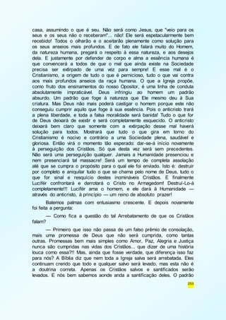 casa, assumindo o que é seu. Não será como Jesus, que "veio para os 
seus e os seus não o receberam"... não! Ele será espetacularmente bem 
recebido! Todos o olharão e o aceitarão plenamente como solução para 
os seus anseios mais profundos. E de fato ele falará muito do Homem, 
da natureza humana, pregará o respeito à essa natureza, e aos desejos 
dela. E justamente por defender de corpo e alma a essência humana é 
que convencerá a todos de que o mal que ainda existe na Sociedade 
precisa ser extirpado de uma vez para sempre! E esse mal é o 
Cristianismo, a origem de tudo o que é pernicioso, tudo o que vai contra 
aos mais profundos anseios da raça humana. O que a Igreja propõe, 
como fruto dos ensinamentos do nosso Opositor, é uma linha de conduta 
absolutamente impraticável. Deus infringiu ao homem um padrão 
absurdo. Um padrão que foge à natureza que Ele mesmo deu à Sua 
criatura. Mas Deus não mais poderá castigar o homem porque este não 
conseguiu cumprir aquilo que foge à sua essência. Pois o anticristo trará 
a plena liberdade, e toda a falsa moralidade será banida! Tudo o que for 
de Deus deixará de existir e será completamente esquecido. O anticristo 
deixará bem claro que somente com a extirpação desse mal haverá 
solução para todos. Mostrará que tudo o que gira em torno do 
Cristianismo é nocivo e contrário a uma Sociedade plena, saudável e 
gloriosa. Então virá o momento tão esperado: dar-se-á início novamente 
à perseguição dos Cristãos. Só que desta vez será sem precedentes. 
Não será uma perseguição qualquer. Jamais a Humanidade presenciou e 
nem presenciará tal massacre! Será um tempo de completa assolação 
até que se cumpra o propósito para o qual ele foi enviado. Isto é: destruir 
por completo e aniquilar tudo o que se chama pelo nome de Deus, tudo o 
que for sinal e resquício destes inomináveis Cristãos. E finalmente 
Lucifér confrontará e derrotará o Cristo no Armagedom! Destruí-Lo-á 
completamente!!! Lucifér ama o homem, e ele dará à Humanidade — 
através do anticristo, à princípio — um reino de absoluto prazer! 
Batemos palmas com entusiasmo crescente. E depois novamente 
253 
foi feita a pergunta: 
— Como fica a questão do tal Arrebatamento de que os Cristãos 
falam? 
— Primeiro que isso não passa de um falso prêmio de consolação, 
mais uma promessa de Deus que não será cumprida, como tantas 
outras. Promessas bem mais simples como Amor, Paz, Alegria e Justiça 
nunca são cumpridas nas vidas dos Cristãos... que dizer de uma história 
louca como essa?!! Mas, ainda que fosse verdade, que diferença isso faz 
para nós? A Bíblia diz que nem toda a Igreja salva será arrebatada. Eles 
continuam crendo que todo e qualquer salvo será levado, mas esta não é 
a doutrina correta. Apenas os Cristãos salvos e santificados serão 
levados. E nós bem sabemos aonde anda a santificação deles. O padrão 
 