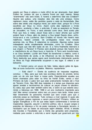 exigido por Deus é utópico e muito difícil de ser alcançado. Azar deles! 
Podem ter certeza de que a maioria ficará por aqui mesmo. Nosso 
"divertimento" não será tirado. E haverá o extermínio total dos Cristãos!!! 
Quanto aos judeus, uma ressalva: eles não são uma ameaça. Como 
rejeitaram Jesus, estão tão perdidos quanto o resto da Humanidade. Mas 
sobre eles existe uma vingança moral, por assim dizer, porque foi o Povo 
escolhido por Deus no início. Assim como eles rejeitaram o Cristo 
verdadeiro, aceitarão o falso, o anticristo. E este se assentará no Templo 
de Jerusalém, no Trono, e será adorado como deus. Será aceito pelo 
Povo que traiu e matou Jesus! Essa será a maior afronta que Lucifér 
poderá fazer a Deus, além de destruir a Sua Igreja! Depois disso, enfim, 
iniciar-se-á a era Luciferina. Sem Cristãos no mundo não haverá mais 
malefícios, haverá unidade. Os privilegiados nesse novo reinado 
seremos nós, os filhos. E estaremos no comando. Algumas outras raças 
indesejáveis serão simplesmente eliminadas, como os Cristãos. Deus 
criou raças que não têm razão de ser. E a Terra finalmente retornará à 
sua origem: o Paraíso! O Paraíso será absoluto porque não haverá mais 
a interferência de um Deus louco e hipócrita. A Terra será transformada, 
e os Céus também. Lucifér tem Poder de transformar a matéria, como é 
do conhecimento de vocês, e de influenciar as leis da Natureza. Esta 
Terra destruída que vemos agora será transformada inteiramente quando 
os filhos do Fogo efetivamente ocuparem o seu lugar. E voltará a ser 
belíssima. 
O homem parou um pouco de falar, bebeu alguns goles de água. 
254 
Não se ouvia burburinho na platéia. Retomou rapidamente: 
— Está claro? — Diante da ausência de respostas negativas, 
concluiu: — Mas, para que tudo isso aconteça dentro do previsto, temos 
cada um de nós que fazer a nossa parte. Especialmente aqueles que 
foram chamados para estar na linha de frente! Então, vamos a isso! 
Primeiro de tudo: o palco tem que estar praticamente montado até o final 
do Terceiro Ciclo. Nos 666 dias restantes é o tempo que dispomos para 
aparar arestas e terminarmos de colocar as peças chaves no tabuleiro. 
Eu estou aqui para falar também sobre isto, e sobre os que estarão assu-mindo 
a liderança em 1998. 1998 é um ano muitíssimo importante para 
nós! Mas vamos conversar sobre isso um pouco mais tarde. Antes quero 
falar brevemente do panorama mundial que será criado para que o 
anticristo possa se manifestar. Tudo começa a nível regional. E quais são 
os principais passos regionais a serem percorridos? Primeiro, infiltrar as 
Igrejas Evangélicas a fim de que estas sejam contaminadas e tornem-se 
inoperantes; segundo, assumir o domínio político, isto é, ocupar cargos e 
posições de liderança a fim de poder manipular a Sociedade; terceiro, é 
necessário que as bases da educação sejam afetadas. Afinal, é através 
das Escolas e Faculdades que a mente das gerações será preparada, 
moldada para aceitar o anticristo e servir àquele que governará por trás 
 