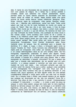 dele. A mente de uma Sociedade não se prepara do dia para a noite e 
nem com passes de mágica. Só o tempo faz o serviço perfeito e 
completo, desde que saibamos nos colocar devidamente. Quarto: 
permear todos os outros setores possíveis da Sociedade com esse 
mesmo intuito de moldar as mentes. Neste sentido existe uma gama 
enorme de locais aonde exercer nossas influências: literaturas, artes, 
filmes, músicas, jogos de computador, vídeo games, filosofias, modas, 
mídia, etc...! Algumas são subliminares, outras nem tanto. Todos vocês 
sabem que hoje em dia há muita facilidade do mundo em aceitar as 
coisas do "diabo". Mas isso não é por mero acaso, é fruto de longo 
trabalho. Este mundo jaz no maligno, mas todos o acham muito sedutor, 
todos desejam o mundo e o que ele oferece. Há maneiras de fazer com 
que haja inclinação da mente humana, uma aceitação da nossa causa e 
das nossas coisas. Como acontece isso? Como se dá o acesso às 
mentes e há influência sobre elas? Vamos tomar um exemplo simples: 
uma Grife! Quem poderá prever que uma roupa, uma camisa, um boné 
possa causar estrago? Mas certas grifes que vocês conhecem foram 
previamente Consagradas, foram trazidas diretamente pelos Guias 
mediante preço de sangue. Isso dá autoridade para a atuação dos 
demônios. E o objeto, a roupa, o disco, o brinquedo agem como se 
fossem "Cavalos de Tróia". Como funciona isso efetivamente? Qualquer 
objeto pode ser energizado. Uma colher, por exemplo, quando submetida 
a um campo eletromagnético deixa de ser uma simples colher. Ela fica 
energizada, magnetizada, polarizada. Aí damos para alguém. Vamos 
supor que esta pessoa que foi presenteada carregue com ela também 
uma bússola. A bússola dá a direção para essa pessoa. Mas a colher 
energizada vai desnortear a bússola, concordam? Só que a pessoa não 
sabe que a bússola está desnorteada, ela vai apontar para um outro 
caminho... e a pessoa passará a caminhar por este outro caminho... 
mudará de rumo sem saber... mas continuará achando que está no 
caminho certo! Da mesma forma que a colher, qualquer coisa submetida 
a uma Consagração fica "carregada" com uma força que não é 
conhecida aos olhos humanos mas que os demônios dominam. É uma 
maneira sutil, pouco agressiva, de fazer alguém andar em uma estrada 
completamente diferente e ainda assim achar que está indo na direção 
certa. Se a bússola fosse a Bíblia...esta pessoa deixaria de ser alguém 
que pudesse ser direcionado por ela, deu pra entender? Como diz o 
versículo "Aos olhos do tolo, o seu caminho é correto". Compreenderam 
a analogia? O instrumento — a colher — é criado a partir de preço de 
sangue, e como todos sabem, sangue tem muito valor no reino espiritual. 
Quando se derrama sangue num altar e se Consagra a um demônio uma 
logomarca, uma grife, uma música, um objeto de arte... isto tem muito 
Poder! A mesma coisa acontece do lado de Deus. É uma Lei Espiritual. 
Lembram-se do Tabernáculo? Era um barraco, uma cabana construída 
255 
 